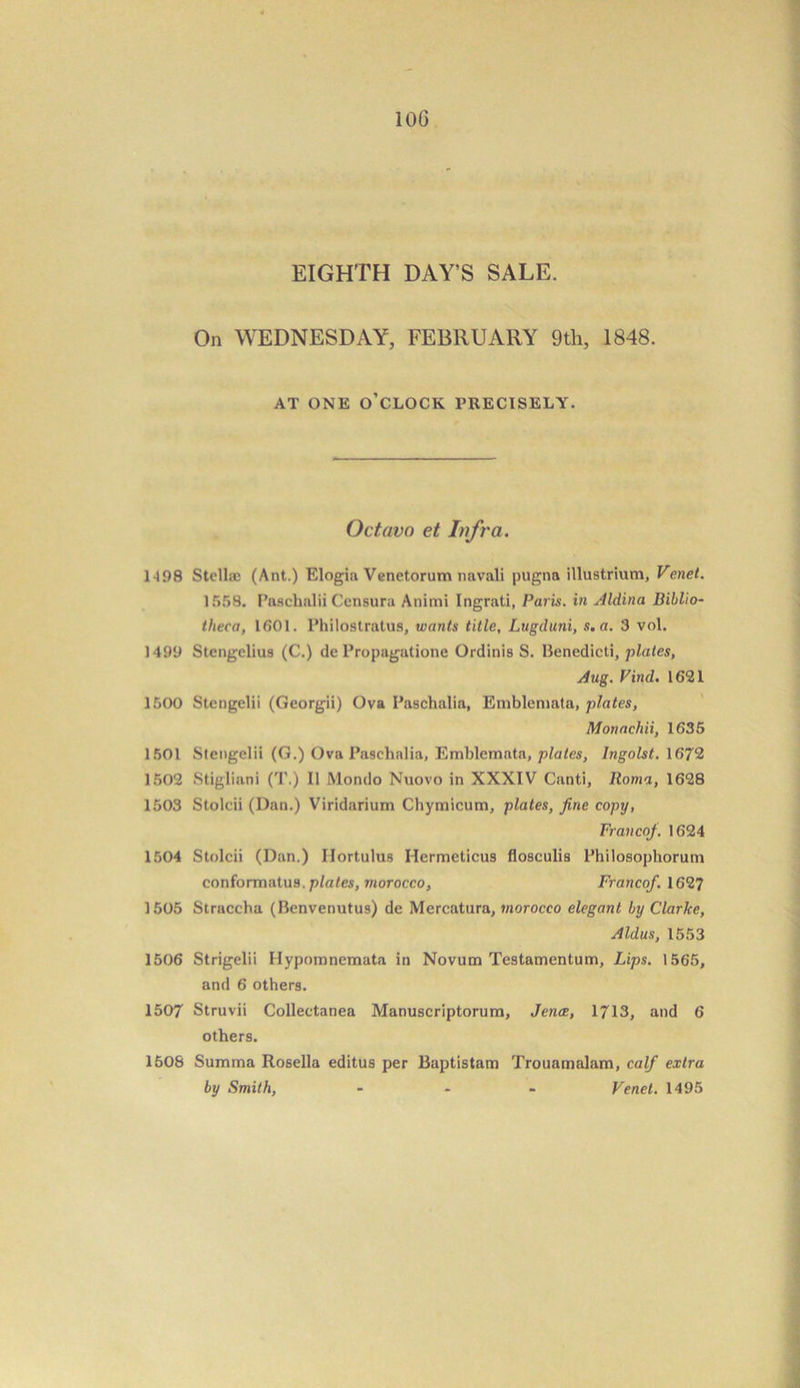 10G EIGHTH DAY’S SALE. On WEDNESDAY, FEBRUARY 9th, 1848. AT ONE O’CLOCK PRECISELY. Octavo et Infra. 1198 Stellae (Ant.) Elogia Venetorum navali pugna illustrium, Venet. 1558. Paschalii Ccnsura Animi Ingrati, Paris, in Aldina Biblio- theca, 1501. Philostratus, wants title, Lugduni, s.a. 3 vol. 1499 Stcngclius (C.) de Propagatione Ordinis S. Benedict!, plates, Aug. Find. 1621 1500 Stengelii (Georgii) Ova Paschalia, Emblenmta, plates, Monachii, 1635 1501 Stengelii (G.) Ova Paschalia, Emblemata, plates, Ingolst. 1672 1502 Stigliani ('I'.) II Mondo Nuovo in XXXIV Canti, Roma, 1628 1503 Stolcii (Dan.) Viridarium Chymicum, plates, fine copy, Francofi. 1624 1504 Stolcii (Dan.) Ilortulus Hermeticus flosculis Philosophorum conformatus. plates, morocco. Franco/. 1627 1505 Straccha (Benvenutus) de Mercatura, morocco elegant by Clarke, Aldus, 1553 1506 Strigelii Hypomnemata in Novum Testamentum, Lips. 1565, and 6 others. 1507 Struvii Collectanea Manuscriptorum, Jence, 1713, and 6 others. 1508 Summa Rosella editus per Baptistam Trouamalam, calf extra by Smith, - Venet. 1495