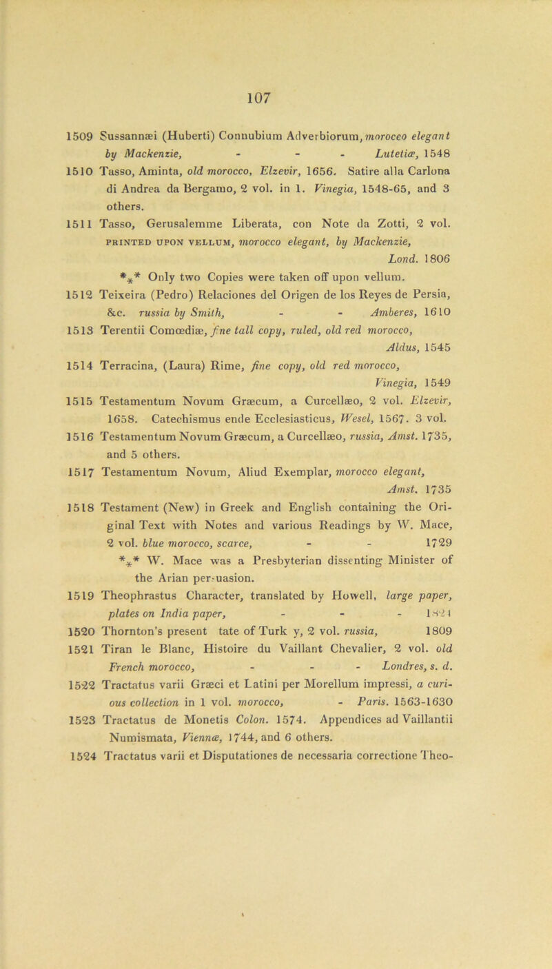 1509 Sussannsei (Huberti) Connubium Ad verbiorum, morocco elegant by Mackenzie, - - Lutetiee, 1548 1510 Tasso, Aminta, old morocco, Elzevir, 1656. Satire alia Carlona di Andrea da Bergamo, 2 vol. in 1. Vinegia, 1548-65, and 3 others. 1511 Tasso, Gerusalemme Liberata, con Note da Zotti, 2 vol. printed upon vellum, morocco elegant, by Mackenzie, Lond. 1806 *** Only two Copies were taken off upon vellum. 1512 Teixeira (Pedro) Relaciones del Origen de los Reyes de Persia, &c. russia by Smith, - - Amberes, 1610 1513 Terentii Comoediae, fine tall copy, ruled, old red morocco, Aldus, 1545 1514 Terracina, (Laura) Rime, fine copy, old red morocco, Vinegia, 1549 1515 Testamentum Novum Grsecum, a Curcellseo, 2 vol. Elzevir, 1658. Catechismus ende Ecclesiasticus, Wesel, 156?. 3 vol. 1516 Testamentum Novum Graecum, a Curcellaeo, russia, Amst. 1735, and 5 others. 1517 Testamentum Novum, Aliud Exemplar, morocco elegant, Amst. 1735 1518 Testament (New) in Greek and English containing the Ori- ginal Text with Notes and various Readings by W. Mace, 2 vol. blue morocco, scarce, - - 1729 *** W. Mace was a Presbyterian dissenting Minister of the Arian persuasion. 1519 Theophrastus Character, translated by Howell, large paper, plates on India paper, - - -1821 1520 Thornton’s present tate of Turk y, 2 vol. russia, 1809 1521 Tiran le Blanc, Histoire du Vaillant Chevalier, 2 vol. old French morocco, - - - Londres, s. d. 1522 Tractatus varii Graeci et Latini per Morellum impressi, a curi- ous collection in 1 vol. morocco, - Paris. 1563-1630 1523 Tractatus de Monetis Colon. 1574. Appendices ad Vaillantii Numismata, Vienna, 1744, and 6 others. 1524 Tractatus varii et Disputationes de necessaria correctione Theo-