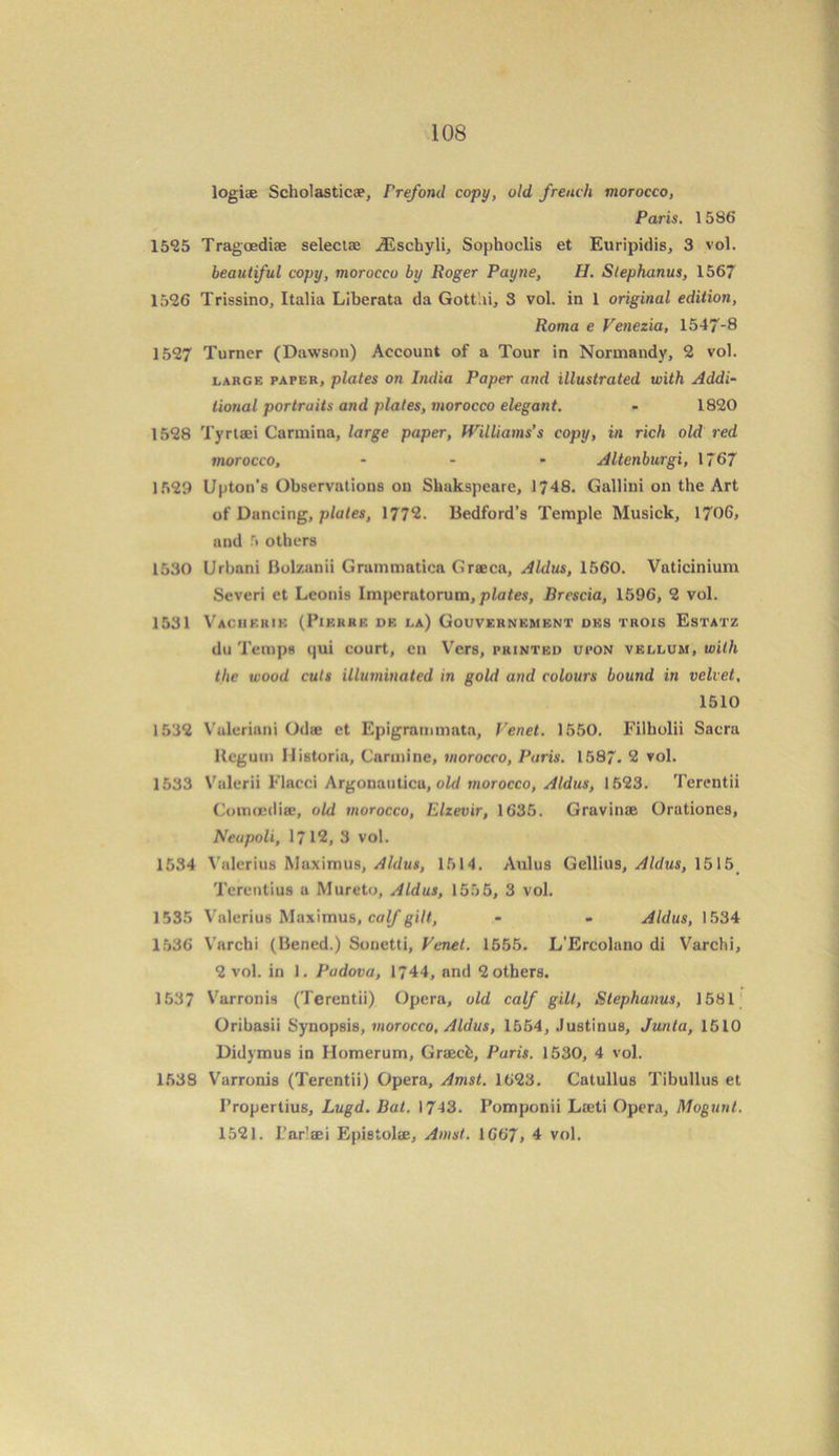logiae Scholastic®, Frefond copy, old french morocco, Paris. 1586 1555 Tragasdiae select® ^Eschyli, Sophoclis et Euripidis, 3 vol. beautiful copy, morocco by Roger Payne, II. Stephanus, 1567 1526 Trissino, Italia Liberata da Gottai, 3 vol. in 1 original edition, Roma e Venezia, 1547-8 1527 Turner (Dawson) Account of a Tour in Normandy, 2 vol. large paper, plates on India Paper and illustrated with Addi- tional portraits and plates, morocco elegant. - 1820 1528 Tyrtaei Carolina, large paper, Williams’s copy, in rich old red morocco, ... Altenburgi, 1767 1529 Upton’s Observations on Sliakspeare, 1748. Gallini on the Art of Dancing, plates, 1772. Bedford’s Temple Musick, 1706, and 5 others 1530 Urbnni Bolzanii Grammatica Graca, Aldus, 1560. Vaticinium Severi et Leonis Imperatorum, plates, Brescia, 1596, 2 vol. 1531 Vacherie (Pierre de la) Gouvernement des trois Estatz du Temps qui court, en Vers, printed upon vellum, with the wood cuts illuminated in gold and colours bound in velvet, 1510 1532 Vuleriani Od® et Epigrammata, Fenet. 1550. Filholii Sacra Hcgum llistoria, Carmine, morocco, Paris. 1587- 2 vol. 1533 Valerii Flacci Argonauticu, old morocco, Aldus, 1523. Terentii Comoediae, old morocco, Elzevir, 1635. Gravinse Orationes, Neapoli, 1712, 3 vol. 1534 Valerius Maximus, Aldus, 1614. Aulus Gellius, Aldus, 1515 Terentius a Mureto, Aldus, 155 5, 3 vol. 1535 Valerius Maximus, calf gilt, - - Aldus, 1534 1536 Varchi (Bened.) Sonetti, Venet. 1555. L’Ercolano di Varchi, 2 vol. in 1. Padova, 1744, and 2 others. 1537 Varronis (Terentii) Opera, old calf gilt, Stephanus, 1581 Oribasii Synopsis, morocco, Aldus, 1554, Justinus, Junta, 1510 Didymus in Homerum, Grach, Paris. 1530, 4 vol. 1538 Varronis (Terentii) Opera, Amst. 1623. Catullus Tibullus et Propertius, Lugd. Bat. 1743. Pomponii Laeti Opera, Mogunt. 1521. L’ar'aei Epistolae, Amst. \G67, 4 vol.