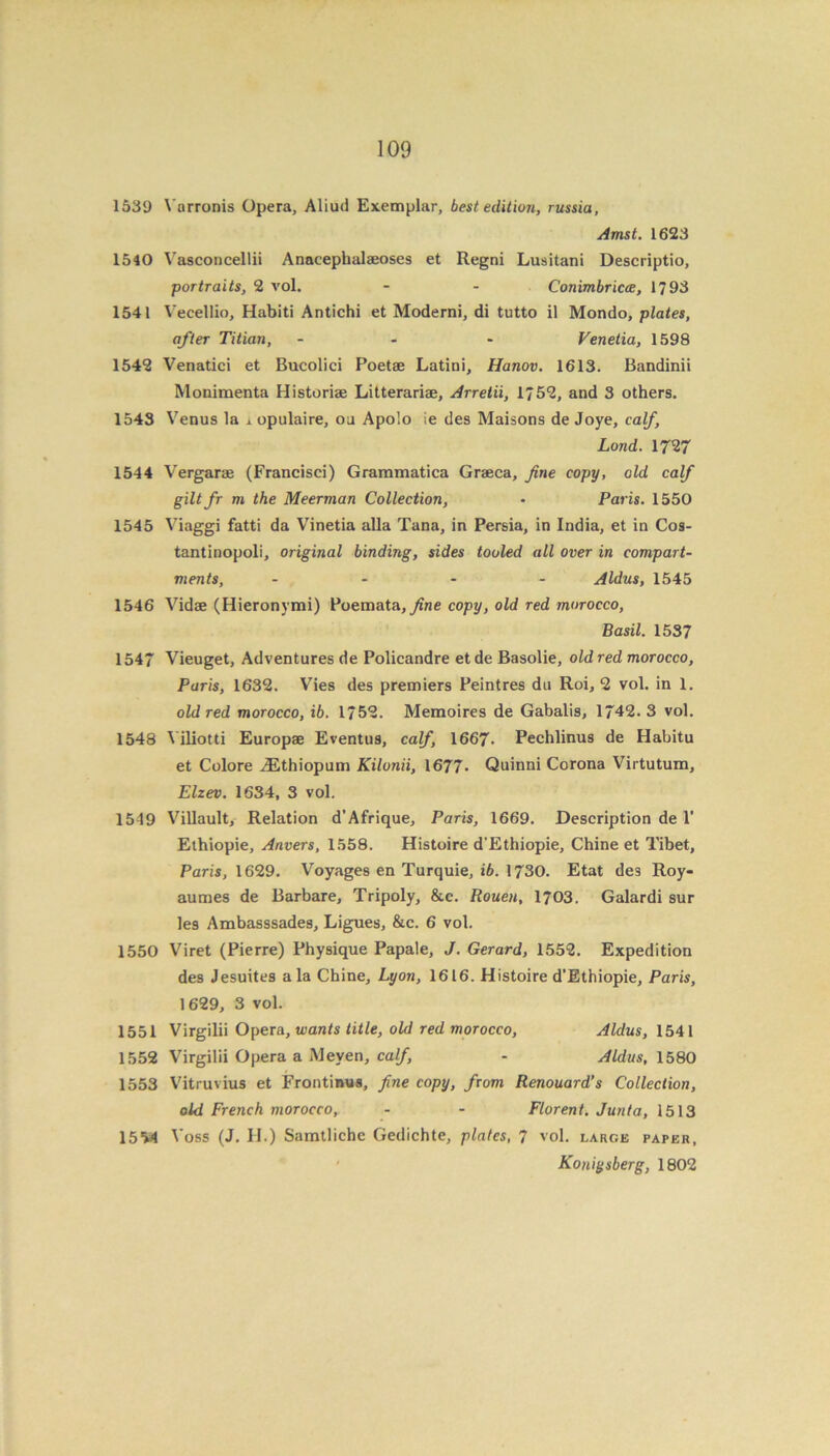1539 Vnrronis Opera, Aliud Exemplar, best edition, russia, Amst. 1623 1540 Vasconcellii Anacephalaeoses et Regni Lusitani Descriptio, portraits, 2 vol. - - Conimbricce, 1793 1541 Vecellio, Habiti Antichi et Moderni, di tutto il Mondo, plates, after Titian, ... Venetia, 1598 1542 Venatici et Bucolici Poetae Latini, Hanov. 1613. Bandinii Monimenta Historiae Litterariae, Arretii, 1752, and 3 others. 1543 Venus la xopulaire, oa Apolo ie des Maisons de Joye, calf, Land. 1727 1544 Vergarae (Francisci) Grammatica Graeca, fine copy, old calf giltfr m the Meerman Collection, • Paris. 1550 1545 Viaggi fatti da Vinetia alia Tana, in Persia, in India, et in Cos- tantinopoli, original binding, sides tooled all over in compart- ments, .... Aldus, 1545 1546 Vidae (Hieronymi) Poemata,yine copy, old red morocco, Basil. 1537 1547 Vieuget, Adventures de Policandre et de Basolie, old red morocco, Paris, 1632. Vies des premiers Peintres du Roi, 2 vol. in 1. old red morocco, ib. 1752. Memoires de Gabalis, 1742. 3 vol. 1548 Viliotti Europae Eventus, calf, 1667- Pechlinus de Habitu et Colore iEthiopum Kilonii, 1677- Quinni Corona Virtutum, Elzev. 1634, 3 vol. 1549 Villault, Relation d’Afrique, Paris, 1669. Description de 1' Ethiopie, Anvers, 1558. Histoire d’Ethiopie, Chine et Tibet, Paris, 1629. Voyages en Turquie, ib. 1730. Etat des Roy- aumes de Barbare, Tripoly, &c. Rouen, 1703. Galardi sur les Ambasssades, Ligues, &c. 6 vol. 1550 Viret (Pierre) Physique Papale, J. Gerard, 1552. Expedition des Jesuites ala Chine, Lyon, 1616. Histoire d’Ethiopie, Paris, 1629, 3 vol. 1551 Virgilii Opera, wants title, old red morocco, Aldus, 1541 1552 Virgilii Opera a Meyen, calf, - Aldus, 1580 1553 Vitruvius et Frontimis, fine copy, from Renouard’s Collection, old French morocco,. - - Florent. Junta, 1513 1554 Voss (J. H.) Samtlichc Gedichte, plates, 7 vol. large paper, Koniysberg, 1802