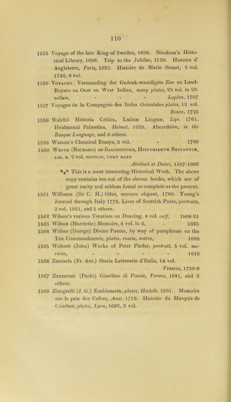 1555 Voyage of the late King of Sweden, 1698. Nicolson’s Histo- rical Library, 1696. Trip to the Jubilee, 1 ?50. Histoire d' Angleterre, Paris, 1652. Histoire de Marie Stuart, 2 vol. 1742, 6 vol. 1556 Voyages. Versameling der Gedenk-waardigste Zee en Land- Reysen na Oost en West Indien, many plates, 28 vol. in 29. vellum, - Leyden, 1707 1557 Voyages de la Compagnie des Indes Orientales plates, 12 vol. Rouen, 17*25 1558 Walchii Historia Critica, Latinte Linguae, Lips. 1761. lleidmanni Palcestina, Helmst. 1639. Abecedaire, in the Basque Language, and 6 others. 1559 Watson’s Chemical Essays, 5 vol. - 1789 1560 White (Richard) of Basingstoke, Histokiarum Britannia, lih. x. 2 vol. morocco, very rare Atrebati et Duaci, 1597-1606 *** This is a most interesting Historical Work. The above copy contains ten out of the eleven books, which are of great rarity and seldom found so complete as the present. 1561 Williams (Sir C. H.) Odes, morocco elegant, 1780. Young’s Journal through Italy 177*2. Lives of Scottish Poets, portraits, 3 vol. 1821, and 5 others. 1562 Wilson’s various Treatises on Dancing, 4 vol. calf, 1808-21 1563 Wilson (Ilarriette) Memoirs, 4 vol. in 2, - 1825 1564 Wither (George) Divine Poems, by way of paraphrase on the Ten Commandments, plates, russia, scarce, 1688 1565 Wolcott (John) Works of Peter Pindar, portrait, 5 vol. mo- rocco, - - - - 1812 1566 Zaccaria (Fr. Ant.) Storia Letteraria d’ltalia, 14 vol. Venezia., 1750-9 1567 Zazzaroni (Paolo) Giardino di Poesie, Verona, 1641, and 6 others. 1568 Zincgrefii (J. G.) Emblemata, plates, Heidelb. 1681. Memoire sur le pais des Cafres, Amst. 1718. Histoire du Marquis de Courbon, plates, Lyon, 1692, 3 vol.