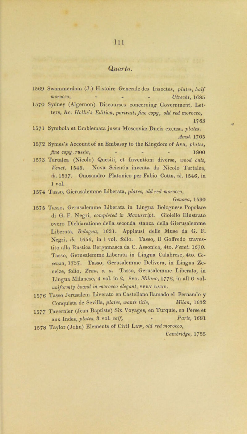Quarto. 1569 Swammerdam (J.) Histoire Generate des Insectes, plates, half morocco, - - - Utrecht, 1685 1570 Sydney (Algernon) Discourses concerning Government, Let- ters, &c. Hollis's Edition, portrait, fine copy, old red morocco, 1763 1571 Symbola et Emblemata jussu Moscoviae Ducis excusa, plates, Amst. 1705 1572 Symes’s Account of an Embassy to the Kingdom of Ava, plates, fine copy, russia, ... 1800 1573 Tartalea (Nicolo) Quesiti, et Inventioni diverse, wood cuts, Venet. 1546. Nova Scientia inventa da Nicolo Tartalea, ib. 1537. Onosandro Platonico per Fabio Cotta, ib. 1546, in 1 vol. 1574 Tasso, Gierusalemme Liberata, plates, old red morocco, Genova, 1590 1575 Tasso, Gerusalemme Liberata in Lingua Bolognese Popolare di G. F. Negri, completed in Manuscript. Gioiello Illustrato overo Dichiaratione della seconda stanza della Gierusalemme Liberata, Bologna, 1631. Applausi delle Muse da G. F. Negri, ib. 1656, in 1 vol. folio. Tasso, il Goffredo traves- tito alia Rustica Bergamasca da C. Assonica, 4to. Venet. 1670. Tasso, Gerusalemme Liberata in Lingua Calabrese, 4to. Co- senza, 1737- Tasso, Gerusalemme Delivera, in Lingua Ze- neize, folio, Zena, s. a. Tasso, Gerusalemme Liberata, in Lingua Milanese, 4 vol. in 2, 8vo. Milano, 1772, in all 6 vol. uniformly bound in morocco elegant, very rare. 1576 Tasso Jerusalem Liverato en Castellano llamado el Fernando y Conquista de Sevilla, plates, wants title, Milan, 1632 1577 Tavernier (Jean Baptiste) Six Voyages, en Turquie, en Perse et aux Indes, plates, 3 vol. calf, - Paris, 1681 1578 Taylor (John) Elements of Civil Law, old red morocco, Cambridge, 1755