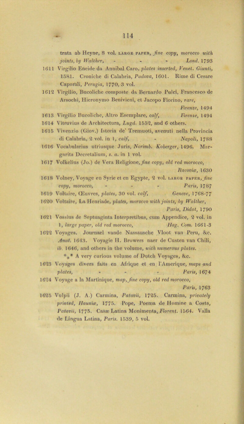 trata ab Heyne, S vol. large paper, fine copy, morocco with joints, by Walther, - Lond. 1793 1611 Virgilio Eneide da Annibal Caro, plates inserted, Venet. Giunti, 1581. Croniche di Calabria, Padova, 1601. Rime di Cesare Caporali, Perugia, 1770,3 vol. 1612 Virgilio, Bucoliche composte da Bernardo Pulci, Francesco de Arsochi, Iiieronymo Benivieni, et Jacopo Fiorino, rare, Firenze, 1494 1613 Virgilio Bucoliche, Altro Esemplare, calf, Firenze, 1494 1614 Vitruvius de Architectura, Lugd. 1552, and 6 others. 1615 Vivenzio (Giov.) Istoria de’ Tremuoti, avenuti nella Provincia di Calabria, 2 vol. in I, calf, - Napoli, 1788 1616 Vocabularius utriusque Juris, Norimb. Koberger, 1496. Mar- garita Decretalium, s. a. in l vol. 1617 Volkelius (Jo.) de Vera Religione,_^’ne copy, old red morocco, Racovire, 1630 1618 Volney, Voyage en Syrie et en Egypte, 2 vol. large taper, fine copy, morocco, ... Paris, 1787 1619 Voltaire, (Kuvres, plates, 30 vol. calf, Geneve, 1768-77 1620 Voltaire, La Henriade, plates, morocco with joints, by Walther, Paris, Didot, 1790 1621 Vossius de Septuaginta Interpretibus, cum Appendice, 2 vol. in 1, large paper, old red morocco, Nag. Com. 1661-3 1622 Voyages. Journacl vande Nassausche Vloot van Peru, &c. Amst. 1643. Voyagie H. Browers naer de Custen van Chili, ib. 1646, and others in the volume, with numerous plates. *#.* A very curious volume of Dutch Voyages, &c. 1623 Voyages divers faits en Afrique et en l’Amerique, maps and plates, - - Paris, 1674 1624 Voyage a la Martinique, map, fine copy, old red morocco, Paris, 1763 1625 Vulpii (J. A.) Carmina, Patavii, 1725. Carmina, privately printed, Hauniee, 1775. Pope, Poema de Homine a Costa, Patavii, 1775. Casa; Latina Monimenta, Florent. 1564. Valla de Lingua Latina, Paris. 1539, 5 vol.