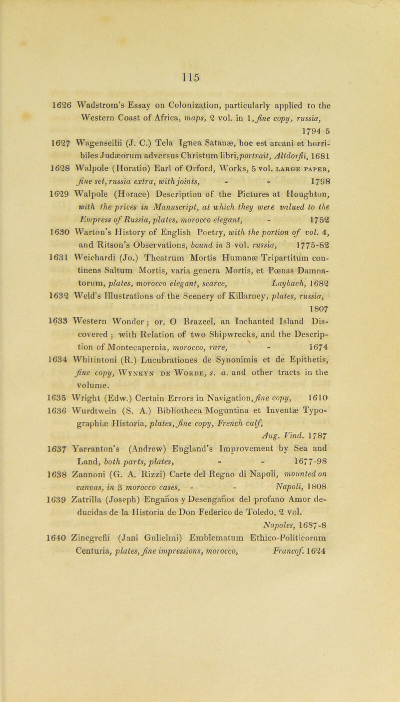 1626 Wadstrom’s Essay on Colonization, particularly applied to the Western Coast of Africa, maps, 2 vol. in l, fine copy, russia, 1794 5 1627 Wagenseilii (J. C.) Tela Ignea Satanae, hoc est arcani et liorri- biles Judaeorum adversus Christum Y\hn,portrait, Altdorjii, 1681 1628 Walpole (Horatio) Earl of Orford, Works, 5 vol. large paper, fine set, russia extra, with joints, - - 1798 1629 Walpole (Horace) Description of the Pictures at Houghton, with the prices in Manuscript, at which they were valued to the Empress of Russia, plates, morocco elegant, - 1752 1680 Warton’s History of English Poetry, with the portion of vol. 4, and Ritson’s Observations, bound in 3 vol. russia, 1775-82 1631 Weichardi (Jo.) Theatrum Mortis Humanae Tripartitum con- tinens Saltum Mortis, varia genera Mortis, et Poenas Damna- torum, plates, morocco elegant, scarce, Lay bach, 1682 1632 Weld’s Illustrations of the Scenery of Killarney, plates, russia, 1807 1633 Western Wonder ; or, O Brazeel, an Inchanted Island Dis- covered ; with Relation of two Shipwrecks, and the Descrip- tion of Montecapernia, morocco, rare, - 1674 1634 Whitintoni (R.) Lucubrationes de Synonimis et de Epithetis, fine copy, Wynkyn de Worde, s. a. and other tracts in the volume. 1635 Wright (Edw.) Certain Errors in Navigation,y?we copy, 1610 1636 Wurdtwein (S. A.) Bibliotheca Moguntina et Inventae Typo- graphiae Historia, plates, fine copy, French calf, Aug. Find. 1787 1637 Yarranton’s (Andrew) England’s Improvement by Sea and Lund, both parts, plates, - - 1677-98 1638 Zannoni (G. A. Rizzi) Carte del Regno di Napoli, mounted on canvas, in 3 morocco cases, - - Napoli, 1808 1639 Zatrilla (Joseph) Enganos y Desenganos del profano Amor de- ducidas de la Historia de Don Federico de Toledo, 2 vol. Napoles, 1687-8 1640 Zincgrefii (Jani Gulielmi) Emblematum Ethico-Politicorum Centuria, plates, fine impressions, morocco, Francof. 1624