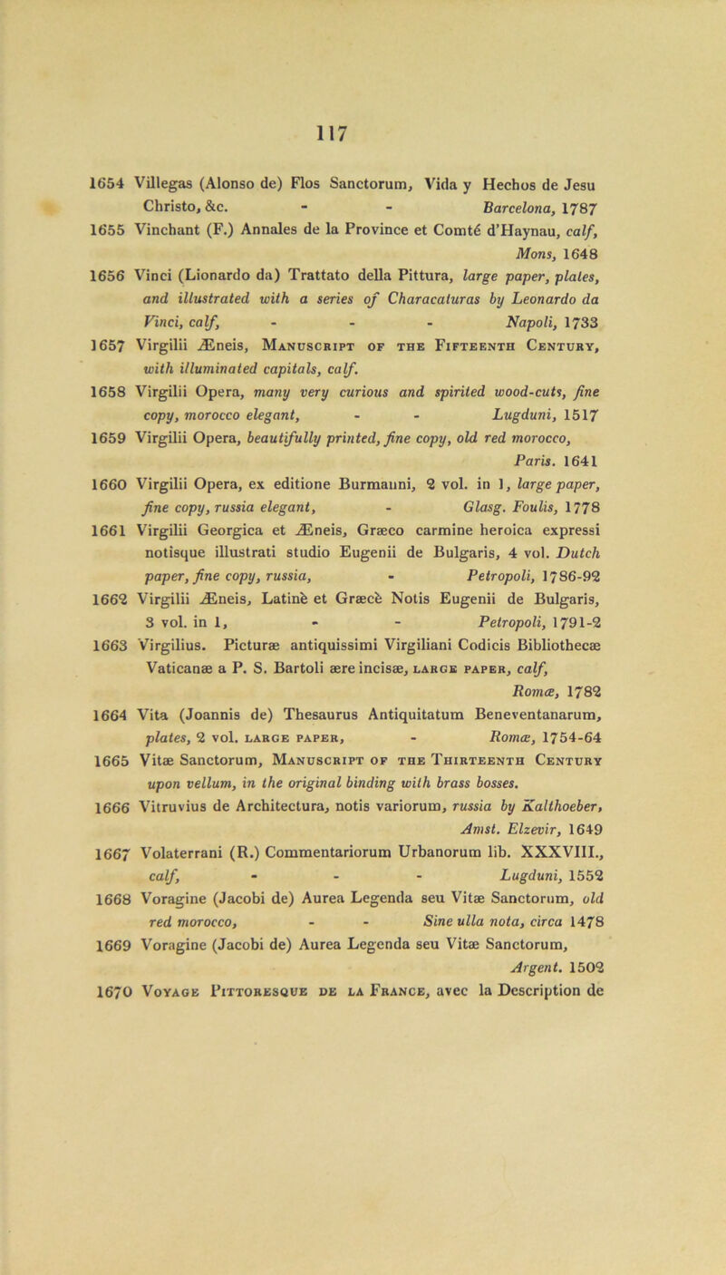 1654 Villegas (Alonso de) Flos Sanctorum, Vida y Hechos de Jesu Christo, &c. - - Barcelona, 1787 1655 Vinchant (F.) Annales de la Province et Comt6 d’Haynau, calf, Mons, 1648 1656 Vinci (Lionardo da) Trattato della Pittura, large paper, plates, and illustrated with a series of Characaturas by Leonardo da Vinci, calf, ... Napoli, 1733 1657 Virgilii iEneis, Manuscript of the Fifteenth Century, with illuminated capitals, calf. 1658 Virgilii Opera, many very curious and spirited wood-cuts, fine copy, morocco elegant, - - Lugduni, 1517 1659 Virgilii Opera, beautifully printed, fine copy, old red morocco, Paris. 1641 1660 Virgilii Opera, ex editione Burmanni, 2 vol. in 1, large paper, fine copy,russia elegant, - Glasg. Foulis, 1778 1661 Virgilii Georgica et iEneis, Graeco carmine heroica expressi notisque illustrati studio Eugenii de Bulgaris, 4 vol. Dutch paper, fine copy, russia, - Petropoli, 1786-92 1662 Virgilii iEneis, Latinb et Graecb Notis Eugenii de Bulgaris, 3 vol. in 1, - - Petropoli, 1791-2 1663 Virgilius. Picturae antiquissimi Virgiliani Codicis Bibliothecae Vaticanae a P. S. Bartoli aere incisae, large paper, calf, Romce, 1782 1664 Vita (Joannis de) Thesaurus Antiquitatum Beneventanarum, plates, 2 vol. large paper, - Roma:, 1754-64 1665 Vitae Sanctorum, Manuscript of the Thirteenth Century upon vellum, in the original binding with brass bosses. 1666 Vitruvius de Architectura, notis variorum, russia by Kalthoeber, Amst. Elzevir, 1649 1667 Volaterrani (R.) Commentariorum Urbanorum lib. XXXVIII., calf, ... Lugduni, 1552 1668 Voragine (Jacobi de) Aurea Legenda seu Vitae Sanctorum, old red morocco, - - Sine ulla nota, circa 1478 1669 Voragine (Jacobi de) Aurea Legenda seu Vitae Sanctorum, Argent. 1502 1670 Voyage Pittoresque de la France, avec la Description de
