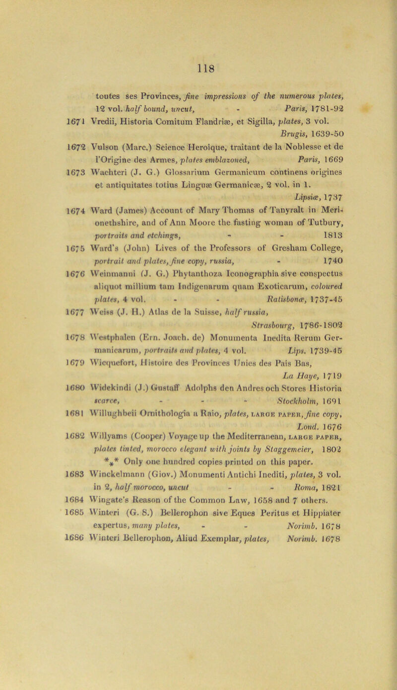 toutes ses Provinces, fine impressions of the numerous plates, 12 vol. half bound, uncut, - Paris, 1781-92 1671 Vredii, Historia Comitum Flandriae, et Sigilla, plates, 3 vol. Brugis, 1639-50 1672 Vulson (Marc.) Science Heroique, traitant de la Noblesse et de l’Origine des Armes, plates emblazoned, Paris, 1669 1673 Wachteri (J. G.) Glossarium Germanicum continens origines et antiquitates totius Lingnte Germanicse, 2 vol. in 1. Lipsice, 1737 1674 Ward (James) Account of Mary Thomas of Tanyralt in Meri- onethshire, and of Ann Moore the fasting woman of Tutbury, portraits and etchings, - - 1813 1675 Ward's (John) Lives of the Professors of Gresham College, portrait and plates, fine copy, russia, - 1740 1676 Weininnnni (J. G.) Phytanthoza Iconographia sive conspectus aliquot millium tarn Indigenarum quatn Exoticarum, coloured plates, 4 vol. - - Ralisbonee, 1/37-45 1677 Weiss (J. H.) Atlas de la Suisse, half russia, Strasbourg, 1786-1802 1678 Wcetphalen (Kin. Joach. de) Monuinenta Inedita Rerum Ger- manicarum, portraits and plates, 4 vol. Lips. 1739-45 1679 Wicquefort, ilistoire des Provinces IJnies des Pais Bas, La Haye, 1719 1680 Widekindi (J.)Gustaff Adolphs den Andres och Stores Historia scarce, - - - Stockholm, 1691 1681 Willughbeii Ornithologia a Rnio, plates, large paper, fine copy. Loud. 1676 1682 Willyams (Cooper) Voyage up the Mediterranean, large paper, plates tinted, morocco elegant with joints by Staggemcier, 1802 *** Only one hundred copies printed on this paper. 1683 Winckelmann (Giov.) Monumenti Antichi Inediti, plates, 3 vol. in 2, half morocco, uncut - - Roma, 1821 1684 Wingate’s Reason of the Common Law, 1658 and 7 others. 1685 Winteri (G. S.) Bellerophon sive Eques Peritus et Hippiater expertus, many plates, - - Norimb. 1678 1686 Winteri Bellerophon, Aliud Exemplar, plates, Norimb. 1678