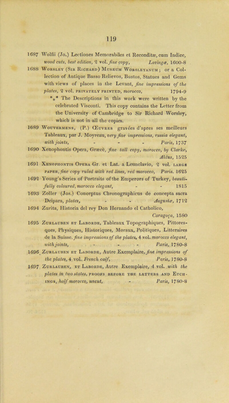 1687 Wolfii (Jo.) Lectiones Memorabiles et Reconditae, cum Indice, wood cuts. best edition, 2 vol.fine copy, Lavingw, 1600-8 1688 Worsley (Sir Richard) Museum Worsleyanum j or a Col- lection of Antique Basso Relievos, Bustos, Statues and Gems with views of places in the Levant, fine impressions of the plates, 2 vol. privately printed, morocco, 1794-9 *** The Descriptions in this work were written by the celebrated Visconti. This copy contains the Letter from the University of Cambridge to Sir Richard Worsley, which is not in all the copies. 1689 Wouvermens, (P.) CEuvres gravies d’apres ses meilleurs Tableaux, par J. Moyreau, very fine impressions, russia elegant, i with joints, ... Paris, 1737 1690 Xenophontis Opera, Graecb, fine tall copy, morocco, by Clarke, Aldus, 1525 1691 Xenophontis Opera Gr. et Lat. a Leunclavio, 2 vol. large paper, fine copy ruled with red lines, red morocco, Paris. 1625 1692 Young’s Series of Portraits of the Emperors of Turkey, beauti- fully coloured, morocco elegant, - - 1815 1693 Zoller (Jos.) Conceptus Chronographicus de concepta sacra Deipara, plates, - - Augusta>, 1712 1694 Zurita, Historia del rey Don Hernando el Catholico, Carago£a, 1580 1695 Zurlauben et Laborde, Tableaux Topographiques, Pittores- ques, Physiques, Historiques, Moraux, Politiques, Litteraires de la Suisse, fine impressions of the plates, 4 vol. morocco elegant, with joints, - - Paris, 1780-8 1696 Zurlauben et Laborde, Autre Exemplaire, fine impressions of the plates, 4 vol. French calf, Paris, 1780-8 1697 Zurlauben, et Laborde, Autre Exemplaire, 4 vol. with the plates in two states, proofs before the letters and Etch- ings, half morocco, uncut, - Paris, I78O-S