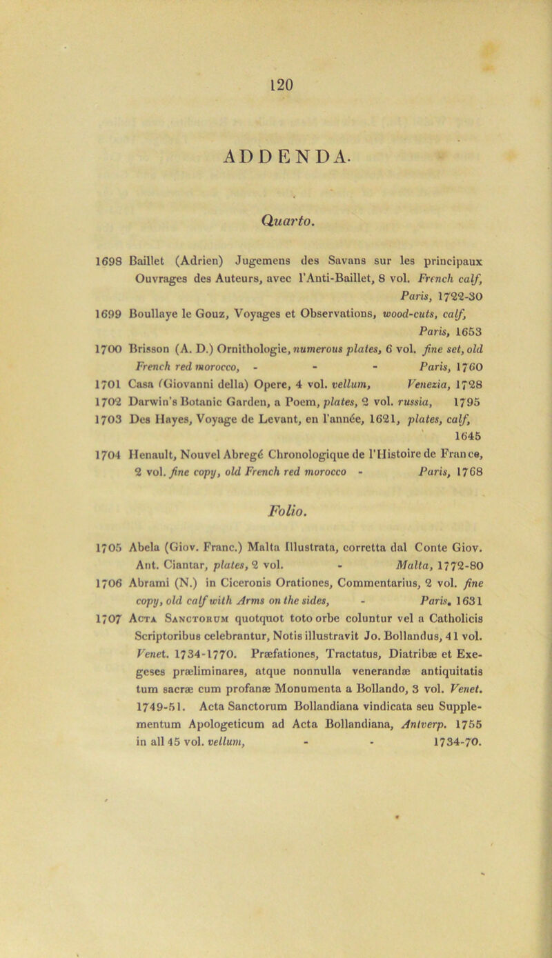 ADDENDA. Quarto. 1698 Baillet (Adrien) Jugemens des Savans sur les principaux Ouvrages des Auteurs, avec l’Anti-Baillet, 8 vol. French calf\ Paris, 1722-30 1699 Boullaye le Gouz, Voyages et Observations, wood-cuts, calf, Paris, 1653 1700 Brisson (A. D.) Ornithologie, numerous plates, 6 vol. fine set, old French red morocco, - Paris, 1760 1701 Casa CGiovanni della) Opere, 4 vol. vellum, Venezia, 1728 1702 Darwin’s Botanic Garden, a Poem, plates, 2 vol. russia, 1795 1703 Des Hayes, Voyage de Levant, en l’annde, 1621, plates, calf, 1645 1704 Henault, Nouvel Abregd Chronologique de 1’IIistoirede France, 2 vol. fine copy, old French red morocco - Paris, 1768 Folio. 1/05 Abela (Giov. Franc.) Malta Illustrata, corretta dal Conte Giov. Ant. Ciantar, plates, 2 vol. - Malta, 1772-80 1706 Abraini (N.) in Ciceronis Orationes, Commentarius, 2 vol. fine copy, old calf with Arms on the sides, - Paris. 1631 1707 Acta Sanctohum quotquot totoorbe coluntur vel a Catholicis Scriptoribus celebrantur, Notis illustravit Jo. Bollandus, 4 1 vol. Venet. 1734-1770. Praefationes, Tractatus, Diatribae et Exe- geses praeliminares, atque nonnulla venerandae antiquitatis turn sacrae cum profanae Monumenta a Bollando, 3 vol. Venet. 1749-51. Acta Sanctorum Bollandiana vindicata seu Supple- mentum Apologeticum ad Acta Bollandiana, Antverp. 1755 in all 45 vol. vellum, - - 1734-70.