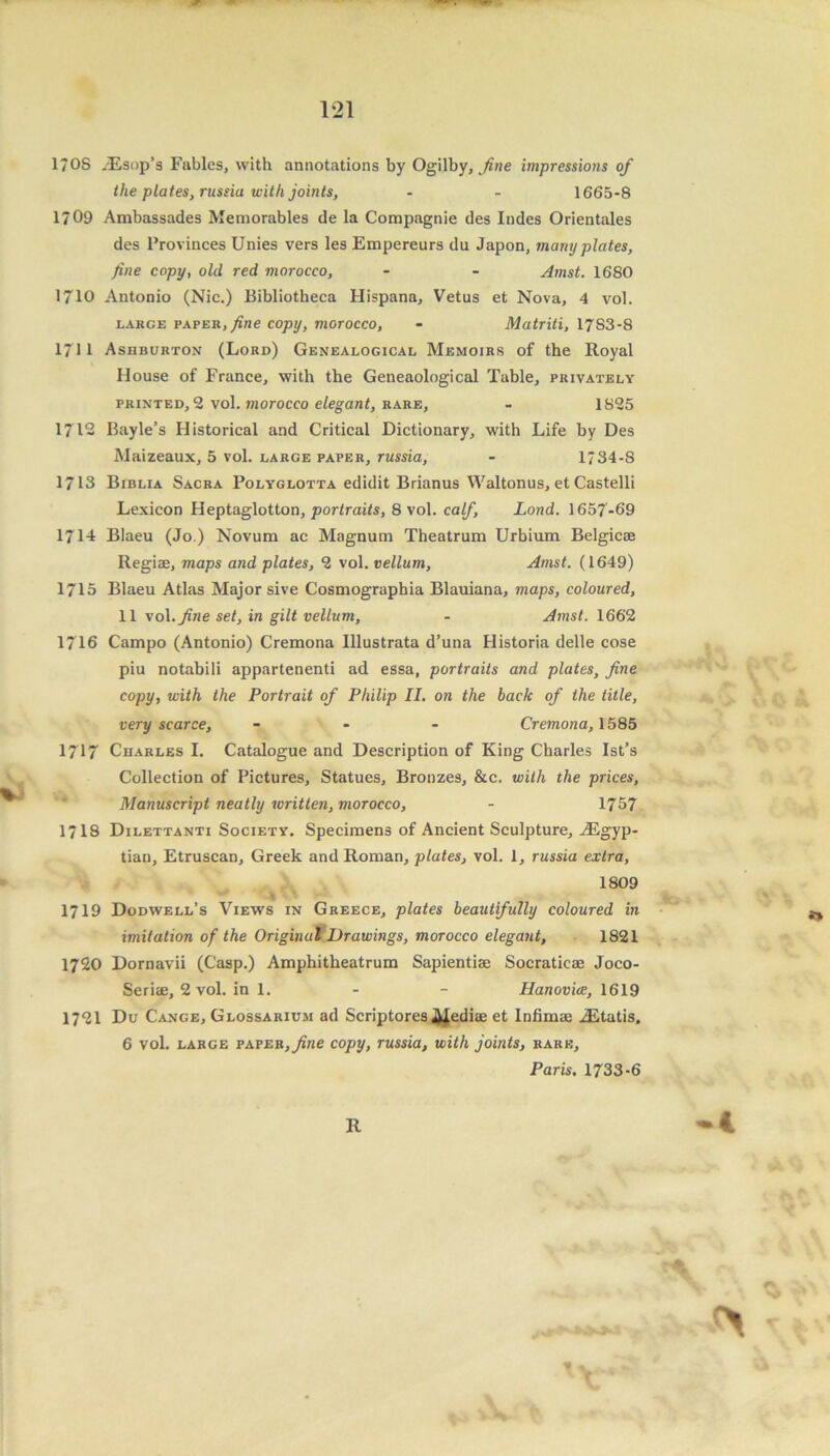 1?0S iEsop’s Fables, with annotations by Ogilby, fine impressions of the plates, russia with joints, - - 1665-8 1709 Ambassades Memorables de la Compagnie des Indes Orientales des Provinces Unies vers les Empereurs du Japon, many plates, fine copy, old red morocco, - - Amst. 1680 1710 Antonio (Nic.) Bibliotheca Hispana, Vetus et Nova, 4 vol. large paper, fine copy, morocco, - Matriti, 1783-8 1711 Ashburton (Lord) Genealogical Memoirs of the Royal House of France, with the Geneaological Table, privately printed, 2 vol. morocco elegant, rare, - 1825 1712 Bayle’s Historical and Critical Dictionary, with Life by Des Maizeaux, 5 vol. large paper, russia, - 1734-8 1713 Biblia Sacra Polyglotta edidit Brianus Waltonus, et Castelli Lexicon Heptaglotton, portraits, 8 vol. calf, Lond. 1657-69 1714 Blaeu (Jo.) Novum ac Magnum Theatrum Urbium Belgicae Regiae, maps and plates, 2 vol. vellum, Amst. (1649) 1715 Blaeu Atlas Major sive Cosmographia Blauiana, maps, coloured, 11 \o\. fine set, in gilt vellum, - Amst. 1662 1716 Campo (Antonio) Cremona Illustrata d’una Historia delle cose piu notabili appartenenti ad essa, portraits and plates, fine copy, with the Portrait of Philip II. on the bade of the title, very scarce, - Cremona, 1585 1717 Charles I. Catalogue and Description of King Charles Ist’s Collection of Pictures, Statues, Bronzes, &c. with the prices, Manuscript neatly written, morocco, - 1757 1718 Dilettanti Society. Specimens of Ancient Sculpture, ^Egyp- tian, Etruscan, Greek and Roman, plates, vol. 1, russia extra, 1809 1719 Dodwell’s Views in Greece, plates beautifully coloured in imitation of the Original Drawings, morocco elegant, 1821 1720 Dornavii (C’asp.) Amphitheatrum Sapientiae Socraticae Joco- Seriae, 2 vol. in 1. - - Hanovice, 1619 1721 Du Cange, Glossarium ad Scriptores Mediae et lnfimae iEtatis. 6 vol. large paper,_/i«e copy, russia, with joints, rare, Paris. 1733-6 R