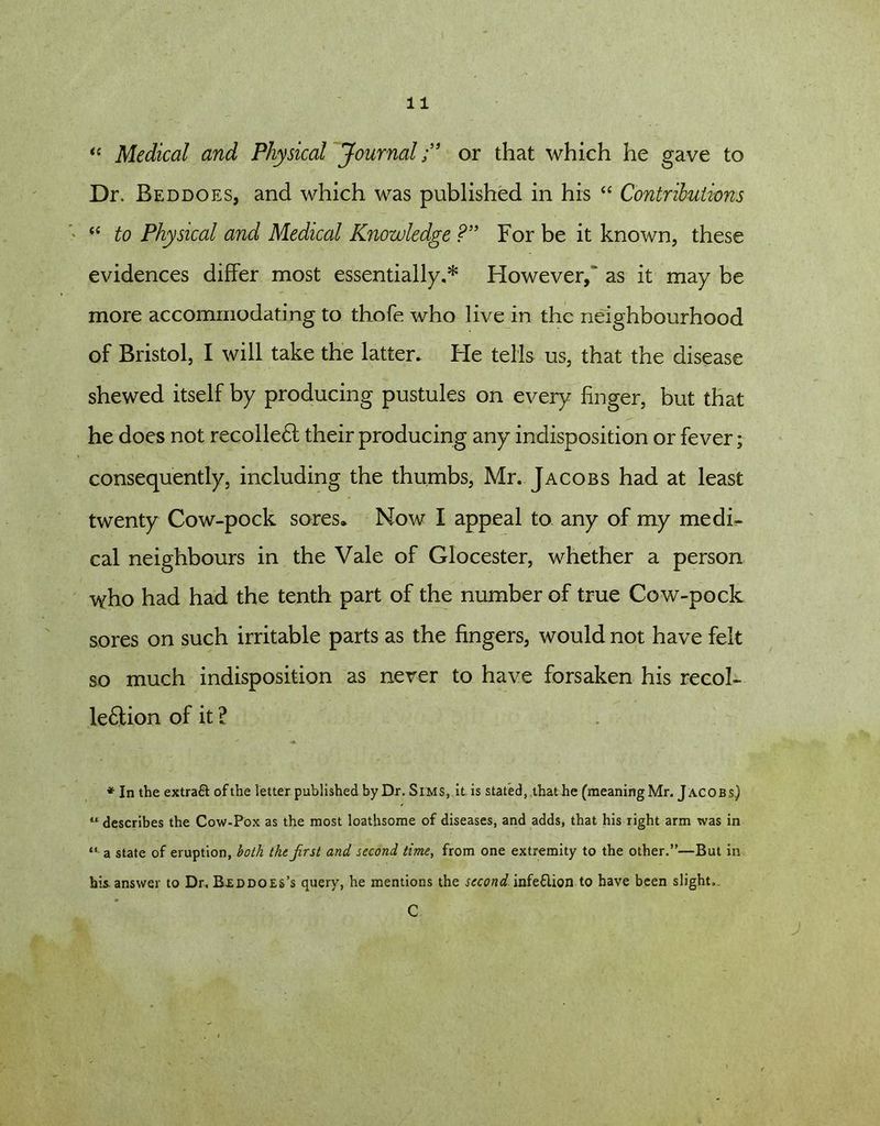 “ Medical and Physical Journal;” or that which he gave to Dr. Beddoes, and which was published in his “ Contributions “ to Physical and Medical Knowledge ?” For be it known, these evidences differ most essentially.* However, * as it may be more accommodating to thofe who live in the neighbourhood of Bristol, I will take the latter. He tells us, that the disease shewed itself by producing pustules on every finger, but that he does not recollect their producing any indisposition or fever; consequently, including the thumbs, Mr. Jacobs had at least twenty Cow-pock sores. Now I appeal to any of my medi- cal neighbours in the Vale of Glocester, whether a person who had had the tenth part of the number of true Cow-pock sores on such irritable parts as the fingers, would not have felt so much indisposition as never to have forsaken his recol- le£tion of it l * In the extra# ofthe letter published by Dr. Sims, it is stated, that he (meaning Mr. Jacobs) u describes the Cow-Pox as the most loathsome of diseases, and adds, that his right arm was in “ a state of eruption, both the first and second time, from one extremity to the other.”—But in his. answer to Dr. Beddoes’s query, he mentions the second infe£lion to have been slight. C