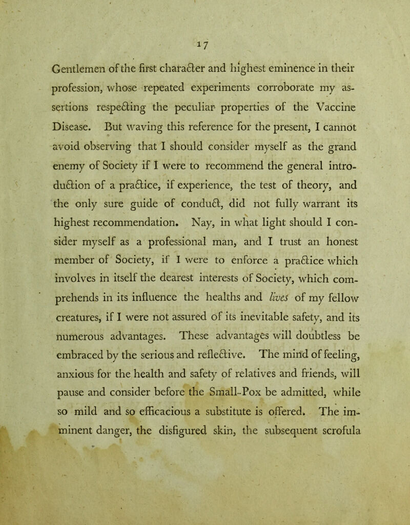 *7 Gentlemen of the first character and highest eminence in their profession, whose repeated experiments corroborate my as- sertions respe6ting the peculiar properties of the Vaccine Disease. But waving this reference for the present, I cannot avoid observing that I should consider myself as the grand enemy of Society if I were to recommend the general intro- du6tion of a pra£tice, if experience, the test of theory, and the only sure guide of condu6t, did not fully warrant its highest recommendation. Nay, in what light should I con- sider myself as a professional man, and I trust an honest member of Society, if I were to enforce a pra£tice which involves in itself the dearest interests of Societv, which com- prehends in its influence the healths and lives of my fellow creatures, if I were not assured of its inevitable safety, and its numerous advantages. These advantages will doubtless be embraced by the serious and refle6tive. The mind of feeling, anxious for the health and safety of relatives and friends, will pause and consider before the Small-Pox be admitted, while so mild and so efficacious a substitute is offered* The im- I ate. * minent danger, the disfigured skin, the subsequent scrofula