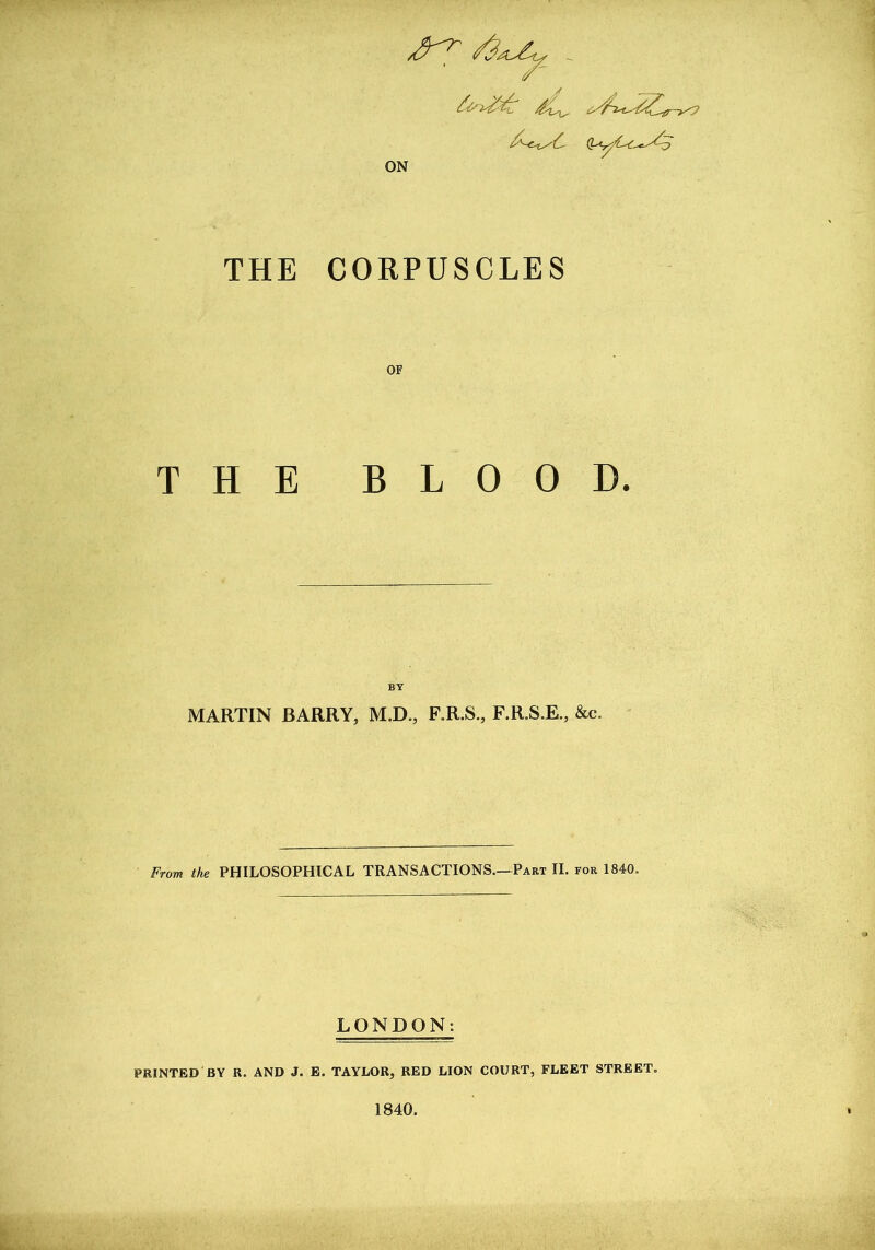 ^ <4 ON THE CORPUSCLES OF THE BLOOD. BY MARTIN BARRY, M.D., F.R.S., F.R.S.E., &c. From the PHILOSOPHICAL TRANSACTIONS.—Part II. for 1840. LONDON: PRINTED BY R. AND J. E. TAYLOR, RED LION COURT, FLEET STREET. 1840.