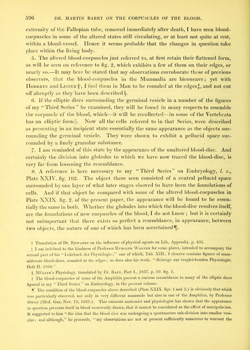 extremity of the Fallopian tube, removed immediately after death, I have seen blood- corpuscles in some of the altered states still circulating, or at least not quite at rest, within a blood-vessel. Hence it seems probable that the changes in question take place within the living body. 5. The altered blood-corpuscles just referred to, at first retain their flattened form, as will be seen on reference to fig. 2, which exhibits a few of them on their edges, or nearly so.—It may here be stated that rny observations corroborate those of previous observers, that the blood-corpuscles in the Mammalia are biconcave; yet with Hodgkin and LisTER-f, I find them in Man to be rounded at the edgesj:, and not cut off abruptly as they have been described 6. If the elliptic discs surrounding the germinal vesicle in a number of the figures of my “ Third Series” be examined, they wilt be found in many respects to resemble the corpuscle of the blood, which—it will be recollected—in some of the Vertebrata has an elliptic form ||. Now all the cells referred to in that Series, were described as presenting in an incipient state essentially the same appearance as the objects sur- rounding the germinal vesicle. They were shown to exhibit a pellucid space sur- rounded by a finely granular substance. 7. I am reminded of this state by the appearance of the unaltered blood-disc. And certainly the division into globules to which we have now traced the blood-disc, is very far from lessening the resemblance. 8. A reference is here necessary to my “Third Series” on Embryology, 1. c., Plate XXIV. fig. 192. The object there seen consisted of a central pellucid space surrounded by one layer of what later stages showed to have been the foundations of cells. And if that object be compared with some of the altered blood-corpuscles in Plate XXIX. fig. 2. of the present paper, the appearance will be found to be essen- tially the same in both. Whether the globules into which the blood-disc resolves itself, are the foundations of new corpuscles of the blood, I do not know; but it is certainly not unimportant that there exists so perfect a resemblance, in appearance, between two objects, the nature of one of which has been ascertained^. f Translation of Dr. Edwards on the influence of physical agents on Life, Appendix, p. 431. j I am indebted to the kindness of Professor Rudolph Wagner for some plates, intended to accompany the second part of his “ Lehrbuch der Physiologie ; ” one of which, Tab. XIII., 1 observe contains figures of mam- miferous blood-discs, rounded at the edges; as does also his work, “ Beitriige zur vergleichenden Physiologie. Heft II. 1838.” § Muller's Physiology, translated by Dr. Baly, Part I., 1837. p. 99. fig. 1. || The blood-corpuscles of some of the Amphibia present a curious resemblance to many of the elliptic discs figured in my “ Third Series” on Embryology, in the present volume. % The condition of the blood-corpuscles above described (Plate XXIX. figs. 1 and 2.) is obviously that which was particularly observed, not only in very different mammals but also in one of the Amphibia, by Professor Owen (Med. Gaz. Nov. 13, 1839.). This eminent anatomist and physiologist has shown that the appearance in question presents itself in blood so recently drawn, that it cannot be considered as the effect of manipulation. It suggested to him “ the idea that the blood-disc was undergoing a spontaneous sub-division into smaller vesi- cles ; and although,” he proceeds, “ my observations are not at present sufficiently numerous to warrant the