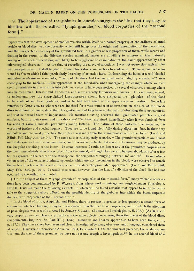 9. The appearance of the globules in question suggests the idea that they may be identical with the so-called “lymph-granules,” or blood-corpuscles of the “second form-f~.” hypothesis that the development of smaller vesicles within itself is a normal property of the ordinary coloured vesicle or blood-disc, yet the obscurity which still hangs over the origin and reproduction of the blood-discs, and the unexpected constancy of the granulated form in a greater or less proportion of them, while recent, and floating in the serum, in the different species examined, makes me unwilling to suppress an idea, naturally arising out of such observations, and likely to be suggestive of examination of the same appearance by other microscopical observers.” At the time of recording the above observations, I was not aware that such an idea had been published. I shall be glad if those observations are such as to confirm it. There is one fact men- tioned by Owen which I think particularly deserving of attention here. In describing the blood of a cold-blooded animal—the Monitoi—he remarks, “ many of the discs had the marginal contour slightly crenate, with lines converging to the nucleus.”—The appearance of the blood-disc when undergoing the changes which we have seen to terminate in a separation into globules, seems to have been noticed by several observers; among whom may be mentioned Hewson and Falconar, and more recently Hodgkin and Lister. It is not easy, indeed, to understand how the sharp-sighted Leeuwenhoek should have suspected the “globules” of the blood to be made of six lesser globules, unless he bad seen some of the appearances in question. Some late remarks by Gulliver, to whom we are indebted for a vast number of observations on the size of the blood- discs in different animals, show that this gentleman had long been in the habit of observing these appearances, and that he deemed them of importance, He mentions having observed the “ granulated particles in great numbers, both in their serum and in a dry state***in blood examined immediately after it was obtained from the veins of various animals, particularly young kittens. The nature of these particles,” he continues, “is worthy of further and special inquiry. They are to be found plentifully during digestion; but, in their deep red colour and chemical properties, they differ remarkably from the granules observed in the chyle ” (Lond. and Edinb. Phil. Mag. Jan. 1840.). The same author subsequently remarks, “The granulated particles are almost uniformly smaller than the common discs, and it is not improbable that some of the former may be produced by the irregular shrinking of the latter. In some instances I could not detect any of the granulated corpuscles in the blood immediately after it was taken from the animal, although they were to be seen abundantly after a few hours exposure in the serum to the atmosphere, the temperature ranging between 45° and 50°. In one obser- vation some of the extremely minute spherules which are not uncommon in the blood, were observed to attach 'themselves to a few of the smaller discs, so as to produce the granulated appearance ” (Lond. and Edinb. Phil. Mag. Feb. 1840, p. 107.). It would thus seem, however, that the idea of a division of the blood-disc had not occurred to the author now quoted. t On the subject of these “lymph-granules” or corpuscles of the “second form,” many valuable observa- . .. \ tions have been communicated by R. Wagner, from whose work—Beitrage zur vergleichenden Physiologie, Heft II. 1838,—I make the following extracts, in which will be found remarks that appear to me to be favor- able to the suggestion above offered, on the possible identity of the globules into which the blood-corpuscle divides, with corpuscles of the “ second form.” “ In the blood of Birds, Amphibia, and Fishes, there is present in greater or less quantity a second form of corpuscles, which at first sight maybe distinguished from the real blood-corpuscles, and to -which the attention of physiologists was recently directed by Johann Muller. (Burdach’s Physiologie, iv. S. 108.) [As Dr. Baly very properly remarks, Hewson probably saw the same objects, considering them the nuclei of the blood-discs. (Experimental Inquiries, &c. Part III. p. 133.) Hodgkin and Lister appear also to have seen them, (/. c., p. 437.)] l'hey have since been seen and closely investigated by many observers, and I long ago considered them at length. (Hecker’s Literarische Annalen, 1834, Februarheft.) On the universal presence, the relative quan- tity, and the size of these granules, we have not yet any complete investigations.***In the arterial blood of a