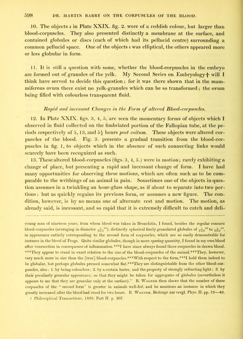 10. The objects g in Plate XXIX. fig. 2. were of a reddish colour, but larger than blood-corpuscles. They also presented distinctly a membrane at the surface, and contained globules or discs (each of which had its pellucid centre) surrounding a common pellucid space. One of the objects g was elliptical, the others appeared more or less globular in form. 11. It is still a question with some, whether the blood-corpuscles in the embryo are formed out of granules of the yelk. My Second Series on Embryology'!' will I think have served to decide this question ; for it was there shown that in the mam- miferous ovum there exist no yelk-granules which can be so transformed; the ovum being filled with colourless transparent fluid. Rapid and incessant Changes in the Form of altered Blood-corpuscles. 12. In Plate XXIX. figs. 3, 4, 5, are seen the momentary forms of objects which I observed in fluid collected on the fimbriated portion of the Fallopian tube, at the pe- riods respectively of 5, 13, and 5^ hours post coitum. These objects were altered cor- puscles of the blood. Fig. 3. presents a gradual transition from the blood-cor- puscles in fig. 1, to objects which in the absence of such connecting links would scarcely have been recognized as such. 13. These altered blood-corpuscles (figs. 3, 4, 5.) were in motion; rarely exhibiting a change of place, but presenting a rapid and incessant change of form. I have had many opportunities for observing these motions, which are often such as to be com- parable to the writhings of an animal in pain. Sometimes one of the objects in ques- tion assumes in a twinkling an hour-glass shape, as if about to separate into two por- tions ; but as quickly regains its previous form, or assumes a new figure. The con- dition, however, is by no means one of alternate rest and motion. The motion, as already said, is incessant, and so rapid that it is extremely difficult to catch and deli- young man of nineteen years, from whom blood was taken in Bronchitis, I found, besides the regular concave blood-corpuscles (averaging in diameter distinctly spherical finely granulated globules of wuo'’ in appearance entirely corresponding to the second form of corpuscles, which are so easily demonstrable for instance in the blood of Frogs. Quite similar globules, though in more sparing quantity, I found in my own blood after venesection in consequence of inflammation.***I have since always found these corpuscles in drawn blood. ***They appear to stand in exact relation to the size of the blood-corpuscles of the animal.***They, however, vary much more in size than the [true] blood-corpuscles.***With respect to the form,***I hold them indeed to be globular, but perhaps globules pressed somewhat flat.*‘i:*They are distinguishable from the other blood-cor- puscles, also : 1. by being colourless ; 2. by a certain lustre, and the property of strongly refracting light; 3. by their peculiarly granular appearance, so that they might be taken for aggregates of globules (nevertheless it appears to me that they are granular only at the surface).” R. Wagner then shows that the number of these corpuscles of the “ second form” is greater in animals well-fed, and he mentions an instance in which they greatly increased after the blood had stood for two hours. It. Wagner, Beitriige zur vergl. Phys. II. pp. 19—48. t Philosophical Transactions, 1839, Part II. p. 307.