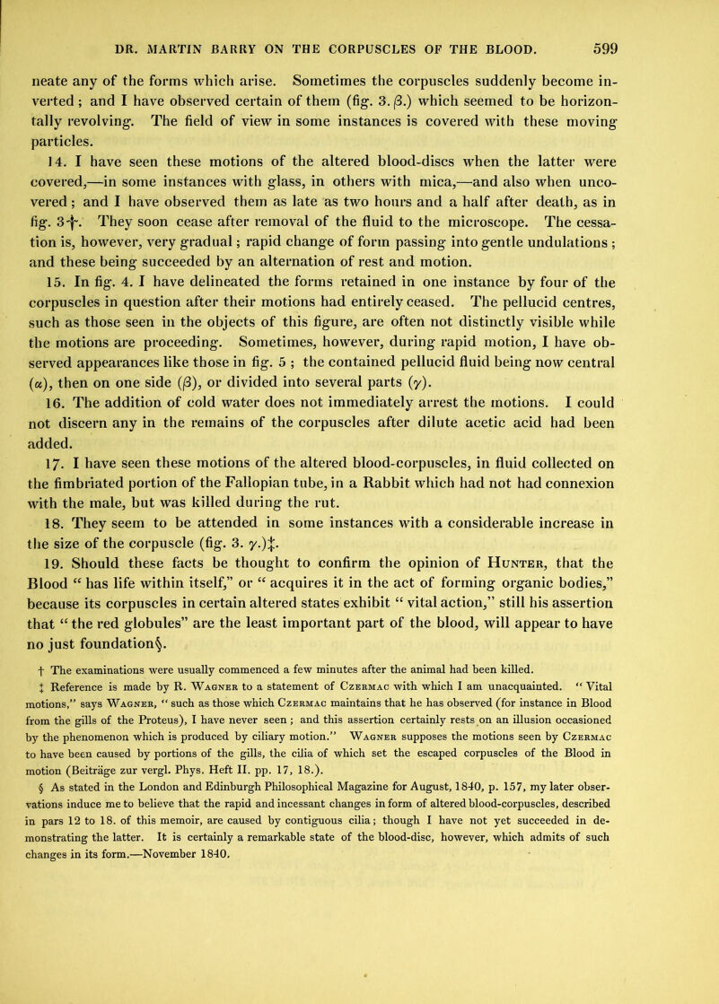neate any of the forms which arise. Sometimes the corpuscles suddenly become in- verted ; and I have observed certain of them (fig. 3. (3.) which seemed to be horizon- tally revolving. The field of view in some instances is covered with these moving particles. 14. I have seen these motions of the altered blood-discs when the latter were covered,—in some instances with glass, in others with mica,—and also when unco- vered ; and I have observed them as late as two hours and a half after death, as in fig. 3^. They soon cease after removal of the fluid to the microscope. The cessa- tion is, however, very gradual; rapid change of form passing into gentle undulations ; and these being succeeded by an alternation of rest and motion. 15. In fig. 4. I have delineated the forms retained in one instance by four of the corpuscles in question after their motions had entirely ceased. The pellucid centres, such as those seen in the objects of this figure, are often not distinctly visible while the motions are proceeding. Sometimes, however, during rapid motion, I have ob- served appearances like those in fig. 5 ; the contained pellucid fluid being now central (a), then on one side (j3), or divided into several parts (y). 16. The addition of cold water does not immediately arrest the motions. I could not discern any in the remains of the corpuscles after dilute acetic acid had been added. 17- I have seen these motions of the altered blood-corpuscles, in fluid collected on the fimbriated portion of the Fallopian tube, in a Rabbit which had not had connexion with the male, but was killed during the rut. 18. They seem to be attended in some instances with a considerable increase in the size of the corpuscle (fig. 3. y.)%. 19. Should these facts be thought to confirm the opinion of Hunter, that the Blood “ has life within itself,” or “ acquires it in the act of forming organic bodies,” because its corpuscles in certain altered states exhibit “ vital action,” still his assertion that “ the red globules” are the least important part of the blood, will appear to have no just foundation^. f The examinations were usually commenced a few minutes after the animal had been killed. + Reference is made by R. Wagner to a statement of Czermac with which I am unacquainted. “ Vital motions,” says Wagner, “ such as those which Czermac maintains that he has observed (for instance in Blood from the gills of the Proteus), I have never seen ; and this assertion certainly rests on an illusion occasioned by the phenomenon which is produced by ciliary motion.” Wagner supposes the motions seen by Czermac to have been caused by portions of the gills, the cilia of which set the escaped corpuscles of the Blood in motion (Beitrage zur vergl. Phys. Heft II. pp. 17, 18.). § As stated in the London and Edinburgh Philosophical Magazine for August, 1840, p. 157, my later obser- vations induce me to believe that the rapid and incessant changes in form of altered blood-corpuscles, described in pars 12 to 18. of this memoir, are caused by contiguous cilia; though I have not yet succeeded in de- monstrating the latter. It is certainly a remarkable state of the blood-disc, however, which admits of such changes in its form.—November 1840.