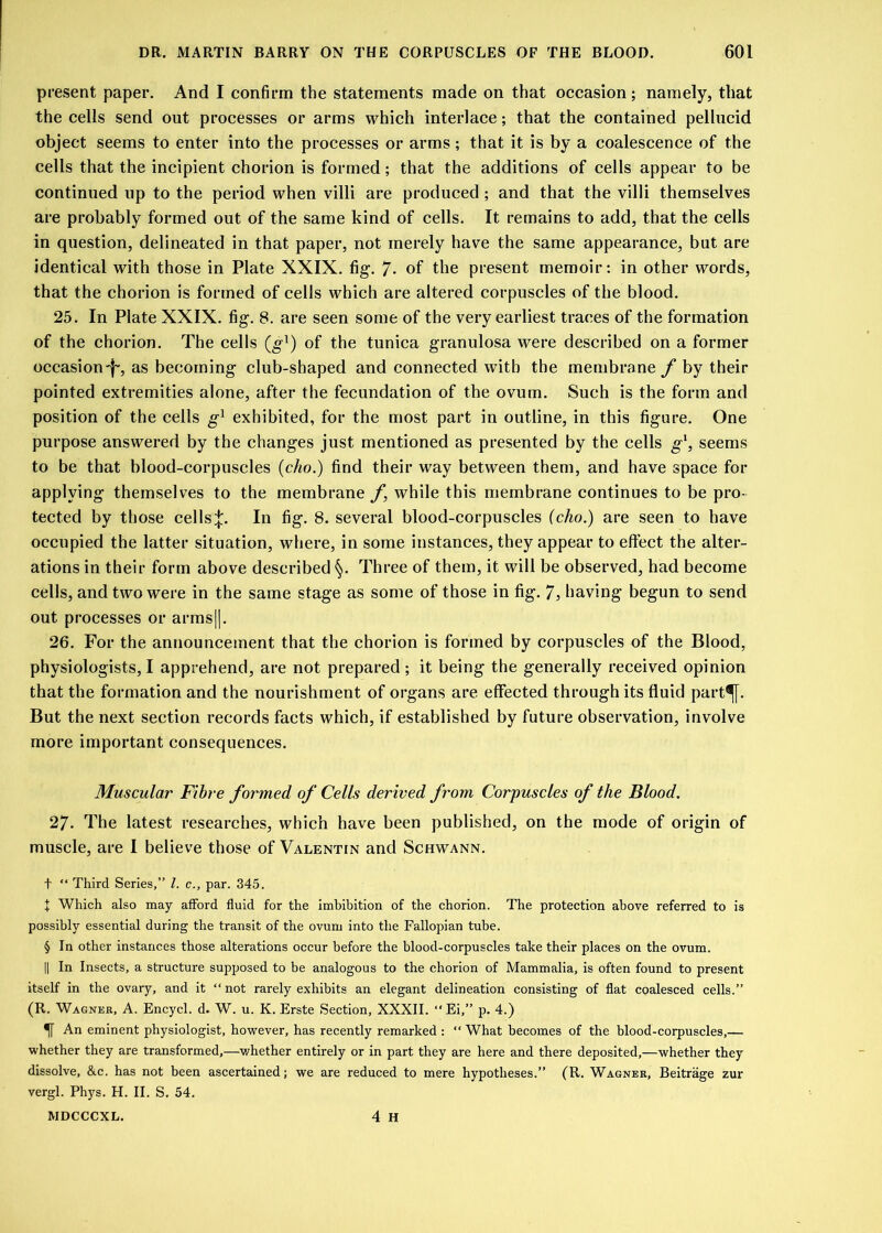 present paper. And I confirm the statements made on that occasion; namely, that the cells send out processes or arms which interlace; that the contained pellucid object seems to enter into the processes or arms; that it is by a coalescence of the cells that the incipient chorion is formed; that the additions of cells appear to be continued up to the period when villi are produced ; and that the villi themselves are probably formed out of the same kind of cells. It remains to add, that the cells in question, delineated in that paper, not merely have the same appearance, but are identical with those in Plate XXIX. fig. 7* of the present memoir: in other words, that the chorion is formed of cells which are altered corpuscles of the blood. 25. In Plate XXIX. fig. 8. are seen some of the very earliest traces of the formation of the chorion. The cells (g1) of the tunica granulosa were described on a former occasion-^, as becoming club-shaped and connected with the membrane f by their pointed extremities alone, after the fecundation of the ovum. Such is the form and position of the cells g1 exhibited, for the most part in outline, in this figure. One purpose answered by the changes just mentioned as presented by the cells g1, seems to be that blood-corpuscles (c/m.) find their way between them, and have space for applying themselves to the membrane f, while this membrane continues to be pro- tected by those cells;};. In fig. 8. several blood-corpuscles (cho.) are seen to have occupied the latter situation, where, in some instances, they appear to effect the alter- ations in their form above described §. Three of them, it will be observed, had become cells, and two were in the same stage as some of those in fig. 7, having begun to send out processes or arms||. 26. For the announcement that the chorion is formed by corpuscles of the Blood, physiologists, I apprehend, are not prepared ; it being the generally received opinion that the formation and the nourishment of organs are effected through its fluid part^[. But the next section records facts which, if established by future observation, involve more important consequences. Muscular Fibre formed of Cells derived from Corpuscles of the Blood. 27. The latest researches, which have been published, on the mode of origin of muscle, are I believe those of Valentin and Schwann. t “ Third Series,” l. c., par. 345. I Which also may afford fluid for the imbibition of the chorion. The protection above referred to is possibly essential during the transit of the ovum into the Fallopian tube. § In other instances those alterations occur before the blood-corpuscles take their places on the ovum. || In Insects, a structure supposed to be analogous to the chorion of Mammalia, is often found to present itself in the ovary, and it “ not rarely exhibits an elegant delineation consisting of flat coalesced cells.” (R. Wagner, A. Encycl. d. W. u. K. Erste Section, XXXII. “ Ei,” p. 4.) An eminent physiologist, however, has recently remarked : “ What becomes of the blood-corpuscles,— whether they are transformed,—whether entirely or in part they are here and there deposited,—whether they dissolve, &c. has not been ascertained; we are reduced to mere hypotheses.” (R. Wagner, Beitrage zur vergl. Phys. H. II. S. 54. 4 H MDCCCXL.