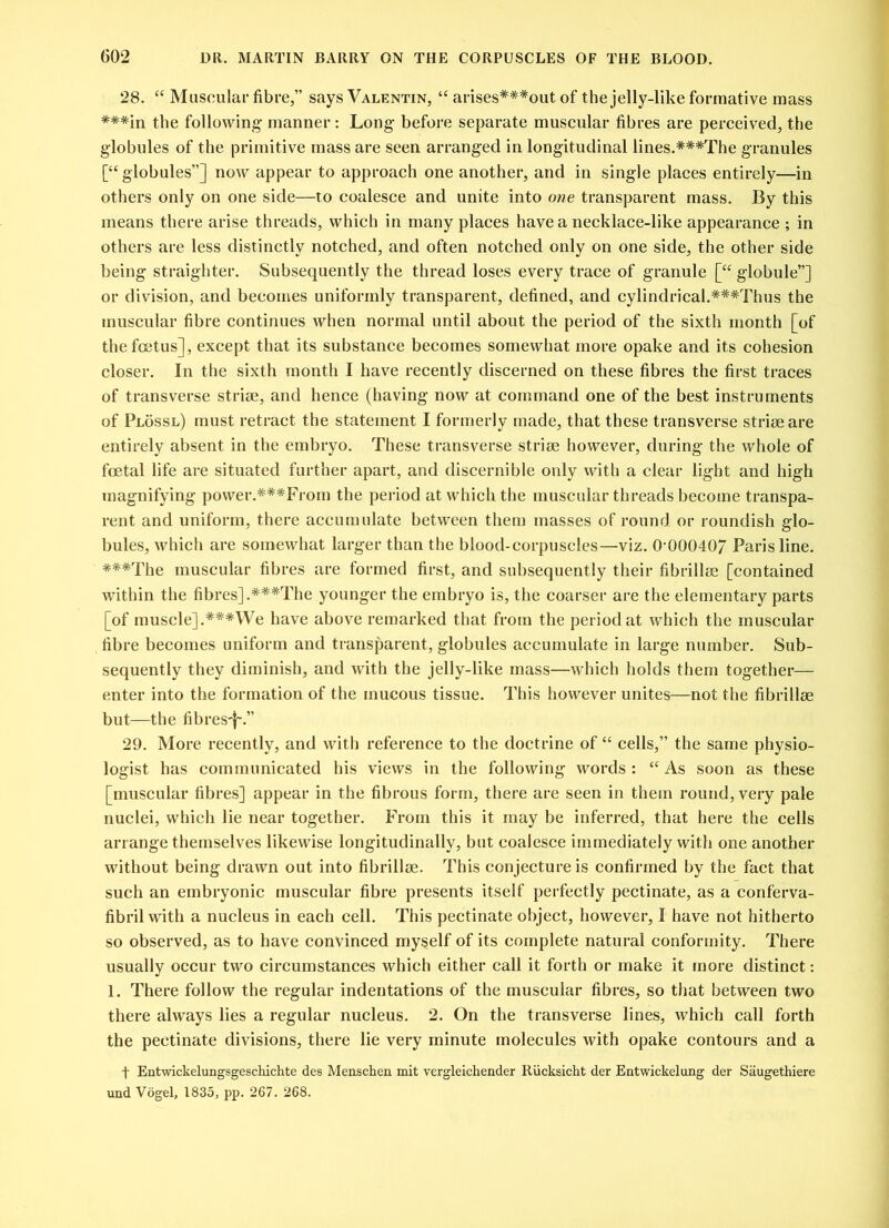 28. “ Muscular fibre,” says Valentin, “ arises***out of the jelly-like formative mass ***in the following manner: Long before separate muscular fibres are perceived, the globules of the primitive mass are seen arranged in longitudinal lines.***The granules [“globules”] now appear to approach one another, and in single places entirely—in others only on one side—to coalesce and unite into one transparent mass. By this means there arise threads, which in many places have a necklace-like appearance ; in others are less distinctly notched, and often notched only on one side, the other side being straighter. Subsequently the thread loses every trace of granule [“ globule”] or division, and becomes uniformly transparent, defined, and cylindrical.###Thus the muscular fibre continues when normal until about the period of the sixth month [of the foetus], except that its substance becomes somewhat more opake and its cohesion closer. In the sixth month I have recently discerned on these fibres the first traces of transverse striae, and hence (having now at command one of the best instruments of Plossl) must retract the statement I formerly made, that these transverse striae are entirely absent in the embryo. These transverse striae however, during the whole of foetal life are situated further apart, and discernible only with a clear light and high magnifying power.***From the period at which the muscular threads become transpa- rent and uniform, there accumulate between them masses of round or roundish glo- bules, which are somewhat larger than the blood-corpuscles—viz. 0-00040/ Paris line. ***The muscular fibres are formed first, and subsequently their fibrillm [contained within the fibres] .***The younger the embryo is, the coarser are the elementary parts [of muscle].#**We have above remarked that from the period at which the muscular fibre becomes uniform and transparent, globules accumulate in large number. Sub- sequently they diminish, and with the jelly-like mass—which holds them together— enter into the formation of the mucous tissue. This however unites—not the fibrillse but—the fibres^.” 29. More recently, and with reference to the doctrine of “ cells,” the same physio- logist has communicated his views in the following words: “As soon as these [muscular fibres] appear in the fibrous form, there are seen in them round, very pale nuclei, which lie near together. From this it may be inferred, that here the cells arrange themselves likewise longitudinally, but coalesce immediately with one another without being drawn out into fibrillse. This conjecture is confirmed by the fact that such an embryonic muscular fibre presents itself perfectly pectinate, as a conferva- fibril with a nucleus in each cell. This pectinate object, however, I have not hitherto so observed, as to have convinced myself of its complete natural conformity. There usually occur two circumstances which either call it forth or make it more distinct: 1. There follow the regular indentations of the muscular fibres, so that between two there always lies a regular nucleus. 2. On the transverse lines, which call forth the pectinate divisions, there lie very minute molecules with opake contours and a f Entwickelungsgeschichte des Menschen mit vergleichender Rucksicht der Entwickelung der Saugethiere und Vogel, 1835, pp. 267. 268.