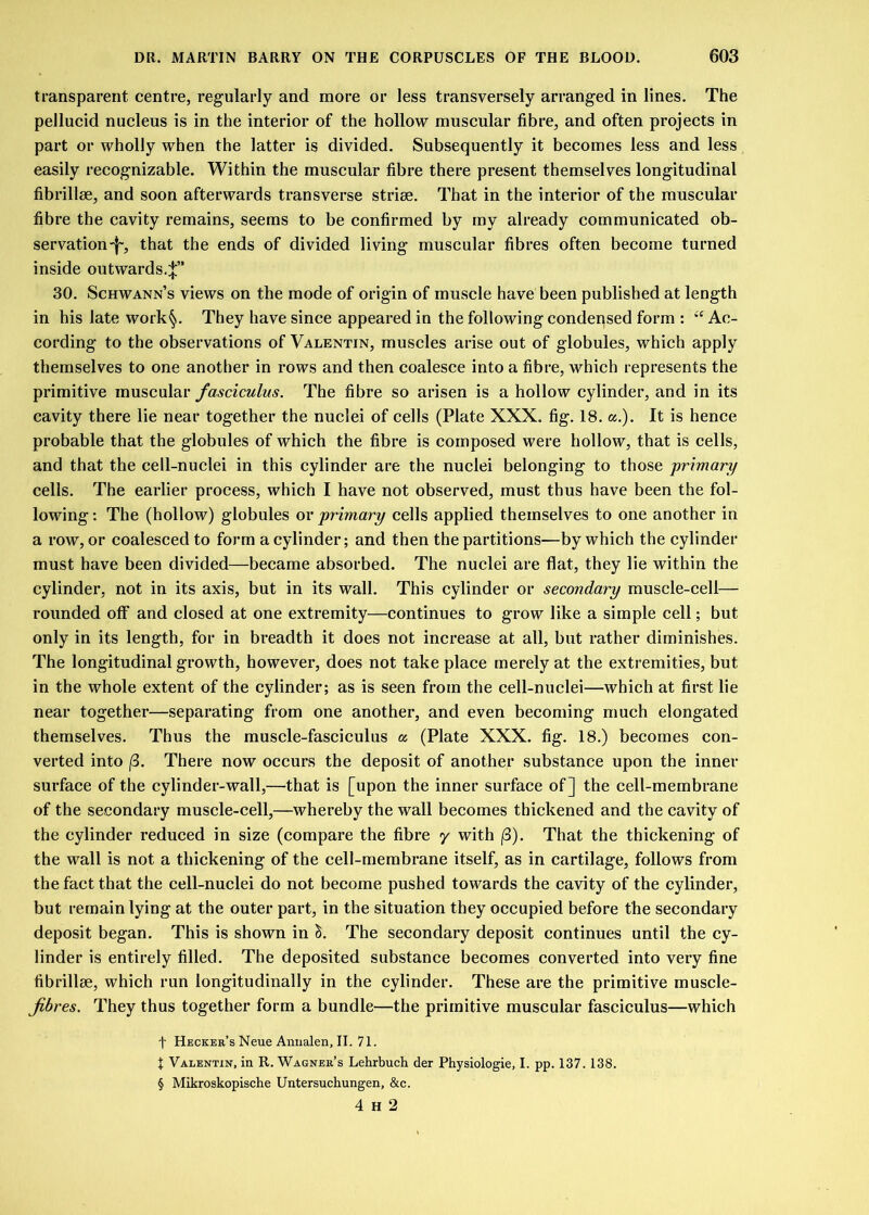 transparent, centre, regularly and more or less transversely arranged in lines. The pellucid nucleus is in the interior of the hollow muscular fibre, and often projects in part or wholly when the latter is divided. Subsequently it becomes less and less easily recognizable. Within the muscular fibre there present themselves longitudinal fibrillse, and soon afterwards transverse strise. That in the interior of the muscular fibre the cavity remains, seems to be confirmed by my already communicated ob- servation'!', that the ends of divided living muscular fibres often become turned inside outwards.^” 30. Schwann’s views on the mode of origin of muscle have been published at length in his late work§. They have since appeared in the following condensed form : Ac- cording to the observations of Valentin, muscles arise out of globules, which apply themselves to one another in rows and then coalesce into a fibre, which represents the primitive muscular fasciculus. The fibre so arisen is a hollow cylinder, and in its cavity there lie near together the nuclei of cells (Plate XXX. fig. 18. a.). It is hence probable that the globules of which the fibre is composed were hollow, that is cells, and that the cell-nuclei in this cylinder are the nuclei belonging to those primary cells. The earlier process, which I have not observed, must thus have been the fol- lowing : The (hollow) globules or primary cells applied themselves to one another in a row, or coalesced to form a cylinder; and then the partitions—by which the cylinder must have been divided—became absorbed. The nuclei are flat, they lie within the cylinder, not in its axis, but in its wall. This cylinder or secondary muscle-cell— rounded off and closed at one extremity—continues to grow like a simple cell; but only in its length, for in breadth it does not increase at all, but rather diminishes. The longitudinal growth, however, does not take place merely at the extremities, but in the whole extent of the cylinder; as is seen from the cell-nuclei—which at first lie near together—separating from one another, and even becoming much elongated themselves. Thus the muscle-fasciculus a (Plate XXX. fig. 18.) becomes con- verted into (3. There now occurs the deposit of another substance upon the inner surface of the cylinder-wall,—that is [upon the inner surface of] the cell-membrane of the secondary muscle-cell,—whereby the wall becomes thickened and the cavity of the cylinder reduced in size (compare the fibre y with (3). That the thickening of the wall is not a thickening of the cell-membrane itself, as in cartilage, follows from the fact that the cell-nuclei do not become pushed towards the cavity of the cylinder, but remain lying at the outer part, in the situation they occupied before the secondary deposit began. This is shown in S. The secondary deposit continues until the cy- linder is entirely filled. The deposited substance becomes converted into very fine fibrillse, which run longitudinally in the cylinder. These are the primitive muscle- fibres. They thus together form a bundle—the primitive muscular fasciculus—which f Hecker’s Neue Annalen, II. 71. X Valentin, in R. Wagner’s Lehrbuch der Physiologie, I. pp. 137. 138. § Mikroskopische Untersuchungen, &c. 4 H 2