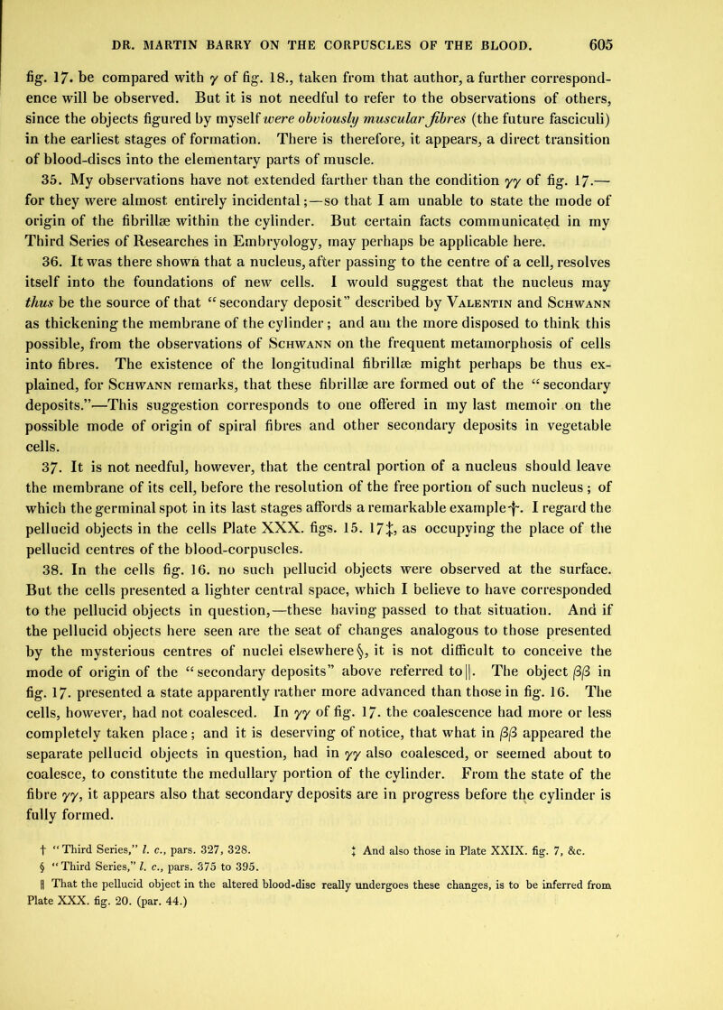 fig. 17* be compared with y of fig. 18., taken from that author, a further correspond- ence will be observed. But it is not needful to refer to the observations of others, since the objects figured by myself were obviously muscular fibres (the future fasciculi) in the earliest stages of formation. There is therefore, it appears, a direct transition of blood-discs into the elementary parts of muscle. 35. My observations have not extended farther than the condition yy of fig. 17.— for they were almost entirely incidental;—so that I am unable to state the mode of origin of the fibrillse within the cylinder. But certain facts communicated in my Third Series of Researches in Embryology, may perhaps be applicable here. 36. It was there shown that a nucleus, after passing to the centre of a cell, resolves itself into the foundations of newT cells. I would suggest that the nucleus may thus be the source of that “secondary deposit” described by Valentin and Schwann as thickening the membrane of the cylinder ; and am the more disposed to think this possible, from the observations of Schwann on the frequent metamorphosis of cells into fibres. The existence of the longitudinal fibrillse might perhaps be thus ex- plained, for Schwann remarks, that these fibrillse are formed out of the “ secondary deposits.”—This suggestion corresponds to one offered in my last memoir on the possible mode of origin of spiral fibres and other secondary deposits in vegetable cells. 37- It is not needful, however, that the central portion of a nucleus should leave the membrane of its cell, before the resolution of the free portion of such nucleus ; of which the germinal spot in its last stages affords a remarkable example-f'. I regard the pellucid objects in the cells Plate XXX. figs. 15. 17%, as occupying the place of the pellucid centres of the blood-corpuscles. 38. In the cells fig. 16. no such pellucid objects were observed at the surface. But the cells presented a lighter central space, which I believe to have corresponded to the pellucid objects in question,—these having passed to that situation. And if the pellucid objects here seen are the seat of changes analogous to those presented by the mysterious centres of nuclei elsewhere §, it is not difficult to conceive the mode of origin of the “ secondary deposits” above referred to ||. The object (3(3 in fig. 17- presented a state apparently rather more advanced than those in fig. 16. The cells, however, had not coalesced. In yy of fig. 1/. the coalescence had more or less completely taken place; and it is deserving of notice, that what in (3j3 appeared the separate pellucid objects in question, had in yy also coalesced, or seemed about to coalesce, to constitute the medullary portion of the cylinder. From the state of the fibre yy, it appears also that secondary deposits are in progress before the cylinder is fully formed. f “Third Series,” l. c., pars. 327, 32S. } And also those in Plate XXIX. fig. 7, &c. § “Third Series,” l. c., pars. 375 to 395. || That the pellucid object in the altered blood-disc really undergoes these changes, is to be inferred from Plate XXX. fig. 20. (par. 44.)