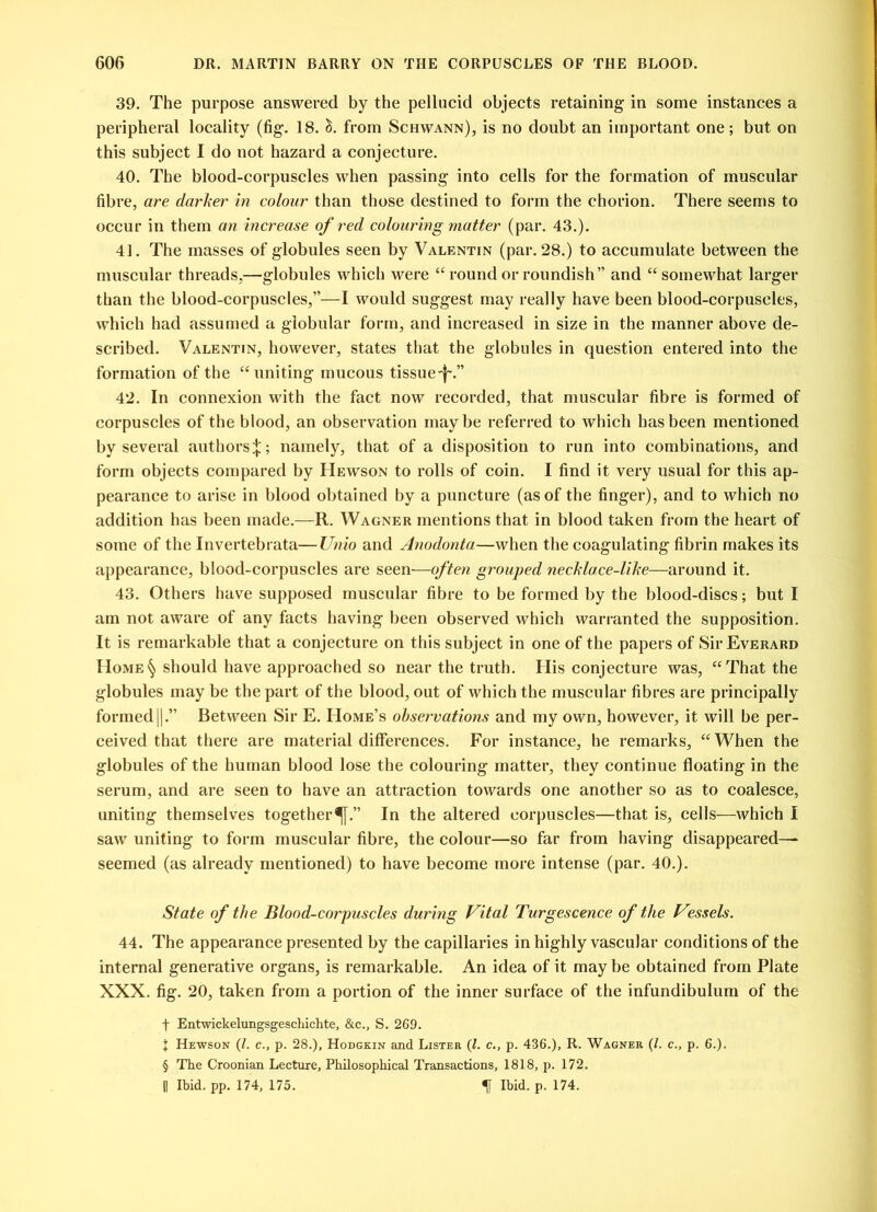 39. The purpose answered by the pellucid objects retaining in some instances a peripheral locality (fig. 18. <$. from Schwann), is no doubt an important one; but on this subject I do not hazard a conjecture. 40. The blood-corpuscles when passing into cells for the formation of muscular fibre, are darker in colour than those destined to form the chorion. There seems to occur in them an increase of red colouring matter (par. 43.). 41. The masses of globules seen by Valentin (par. 28.) to accumulate between the muscular threads,—globules which were “ round or roundish” and “ somewhat larger than the blood-corpuscles,”—I would suggest may really have been blood-corpuscles, which had assumed a globular form, and increased in size in the manner above de- scribed. Valentin, however, states that the globules in question entered into the formation of the “uniting mucous tissue-!-.” 42. In connexion with the fact now recorded, that muscular fibre is formed of corpuscles of the blood, an observation maybe referred to which has been mentioned by several authors^; namely, that of a disposition to run into combinations, and form objects compared by Hewson to rolls of coin. I find it very usual for this ap- pearance to arise in blood obtained by a puncture (as of the finger), and to which no addition has been made.—R. Wagner mentions that in blood taken from the heart of some of the Invertebrata—Unio and Anodonta—when the coagulating fibrin makes its appearance, blood-corpuscles are seen—often grouped necklace-like—around it. 43. Others have supposed muscular fibre to be formed by the blood-discs; but I am not aware of any facts having been observed which warranted the supposition. It is remarkable that a conjecture on this subject in one of the papers of Sh-Everard Home§ should have approached so near the truth. His conjecture was, “That the globules may be the part of the blood, out of which the muscular fibres are principally formed||.” Between Sir E. Home’s observations and my own, however, it will be per- ceived that there are material differences. For instance, he remarks, “When the globules of the human blood lose the colouring matter, they continue floating in the serum, and are seen to have an attraction towards one another so as to coalesce, uniting themselves together^.” In the altered corpuscles—that is, cells—which I saw uniting to form muscular fibre, the colour—so far from having disappeared—- seemed (as already mentioned) to have become more intense (par. 40.). State of the Blood-corpuscles during Vital Turgescence of the Vjssels. 44. The appearance presented by the capillaries in highly vascular conditions of the internal generative organs, is remarkable. An idea of it may be obtained from Plate XXX. fig. 20, taken from a portion of the inner surface of the infundibulum of the f Entwickelungsgeschichte, &c., S. 269. J Hewson (l. c., p. 28.), Hodgkin and Lister (l. c., p. 436.), R. Wagner (/. c., p. 6.). § The Croonian Lecture, Philosophical Transactions, 1818, p. 172. [| Ibid. pp. 174, 175. Ibid. p. 174.