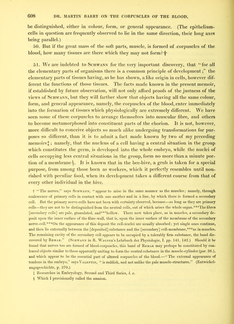 be distinguished, either in colour, form, or general appearance. (The epithelium- cells in question are frequently observed to lie in the same direction, their long axes being parallel.) 50. But if the great mass of the soft parts, muscle, is formed of ^corpuscles of the blood, how many tissues are there which they may not forin?'j~ 51. We are indebted to Schwann for the very important discovery, that “ for all the elementary parts of organisms there is a common principle of developmentthe elementary parts of tissues having, as he has shown, a like origin in cells, however dif- ferent the functions of those tissues. The facts made known in the present memoir, if established by future observation, will not only atFord proofs of the justness of the views of Schwann, but they will farther show that objects having all the same colour, form, and general appearance, namely, the corpuscles of the blood, enter immediately into the formation of tissues which physiologically are extremely different. We have seen some of these corpuscles to arrange themselves into muscular fibre, and others to become metamorphosed into constituent parts of the chorion. It is not, however, more difficult to conceive objects so much alike undergoing transformations for pur- poses so different, than it is to admit a fact made known by two of my preceding memoirs^; namely, that the nucleus of a cell having a central situation in the group which constitutes the germ, is developed into the whole embryo, while the nuclei of cells occupying less central situations in the group, form no more than a minute por- tion of a membrane §. It is known that in the bee-hive, a grub is taken for a special purpose, from among those born as workers, which it perfectly resembles until nou- rished with peculiar food, when its development takes a different course from that of every other individual in the hive. t “ The nerves,” says Schwann, “ appear to arise in the same manner as the muscles; namely, through coalescence of primary cells in contact with one another and in a line, by which there is formed a secondary cell. But the primary nerve-cells have not been with certainty observed, because—so long as they are primary cells—they are not to be distinguished from the neutral cells, out of which arises the whole organ.***The fibres [secondary cells] are pale, granulated, and***hollow. There now takes place, as in muscles, a secondary de- posit upon the inner surface of the fibre-wall, that is, upon the inner surface of the membrane of the secondary nerve-cell.***On the appearance of this deposit the cell-nuclei are usually absorbed ; yet single ones continue, and then lie externally between the [deposited] substance and the [secondary] cell-membrane,***as in muscles. The remaining cavity of the secondary cell appears to be occupied by a tolerably firm substance, the band dis- covered by Remak.” (Schwann in R. Wagner’s Lehrbuch der Physiologie, I. pp. 141, 142.) Should it be found that nerves too are formed of blood-corpuscles, this band of Remak may perhaps be constituted by coa- lesced objects similar to those apparently uniting to form the central substance in the muscle-cylinder (par. 38.), and which appear to be the essential part of altered corpuscles of the blood.—“ The external appearance of tendons in the embryo,” says Valentin, “ is reddish, and not unlike the pale muscle-structures.” (Entwickel- ungsgeschichte, p. 270.) X Researches in Embryology, Second and Third Series, l. c. § Which I provisionally called the amnion.