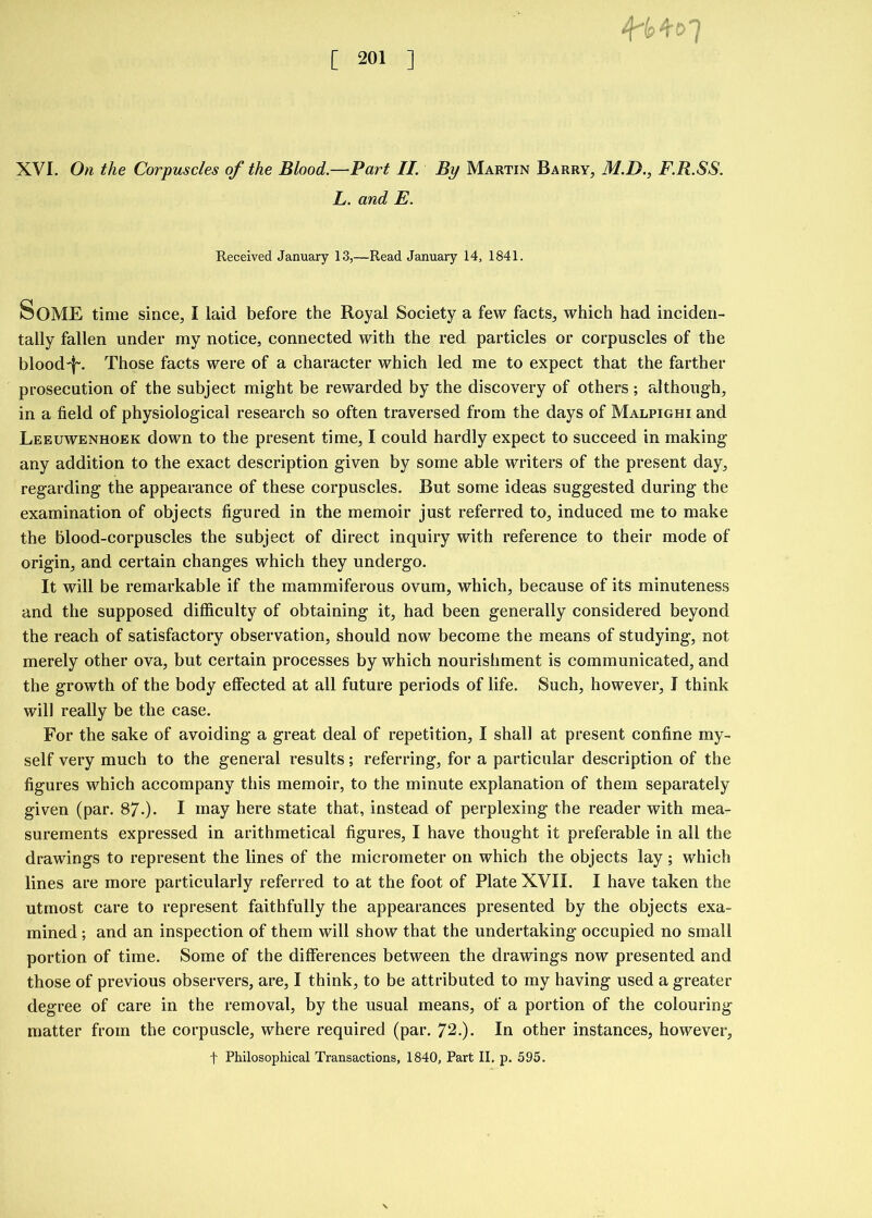 4*1? 4s t> 7 XVI. On the Corpuscles of the Blood.—Part II. By Martin Barry, M.D., F.R.SS. L. and E. Received January 13,—Read January 14, 1841. SOME time since, I laid before the Royal Society a few facts, which had inciden- tally fallen under my notice, connected with the red particles or corpuscles of the blood'f-. Those facts were of a character which led me to expect that the farther prosecution of the subject might be rewarded by the discovery of others; although, in a field of physiological research so often traversed from the days of Malpighi and Leeuwenhoek down to the present time, I could hardly expect to succeed in making any addition to the exact description given by some able writers of the present day, regarding the appearance of these corpuscles. But some ideas suggested during the examination of objects figured in the memoir just referred to, induced me to make the blood-corpuscles the subject of direct inquiry with reference to their mode of origin, and certain changes which they undergo. It will be remarkable if the mammiferous ovum, which, because of its minuteness and the supposed difficulty of obtaining it, had been generally considered beyond the reach of satisfactory observation, should now become the means of studying, not merely other ova, but certain processes by which nourishment is communicated, and the growth of the body effected at all future periods of life. Such, however, I think will really be the case. For the sake of avoiding a great deal of repetition, I shall at present confine my- self very much to the general results; referring, for a particular description of the figures which accompany this memoir, to the minute explanation of them separately given (par. 87.). I may here state that, instead of perplexing the reader with mea- surements expressed in arithmetical figures, I have thought it preferable in all the drawings to represent the lines of the micrometer on which the objects lay; which lines are more particularly referred to at the foot of Plate XVII. I have taken the utmost care to represent faithfully the appearances presented by the objects exa- mined ; and an inspection of them will show that the undertaking occupied no small portion of time. Some of the differences between the drawings now presented and those of previous observers, are, I think, to be attributed to my having used a greater degree of care in the removal, by the usual means, of a portion of the colouring matter from the corpuscle, where required (par. 72.). In other instances, however, f Philosophical Transactions, 1840, Part II. p. 595.