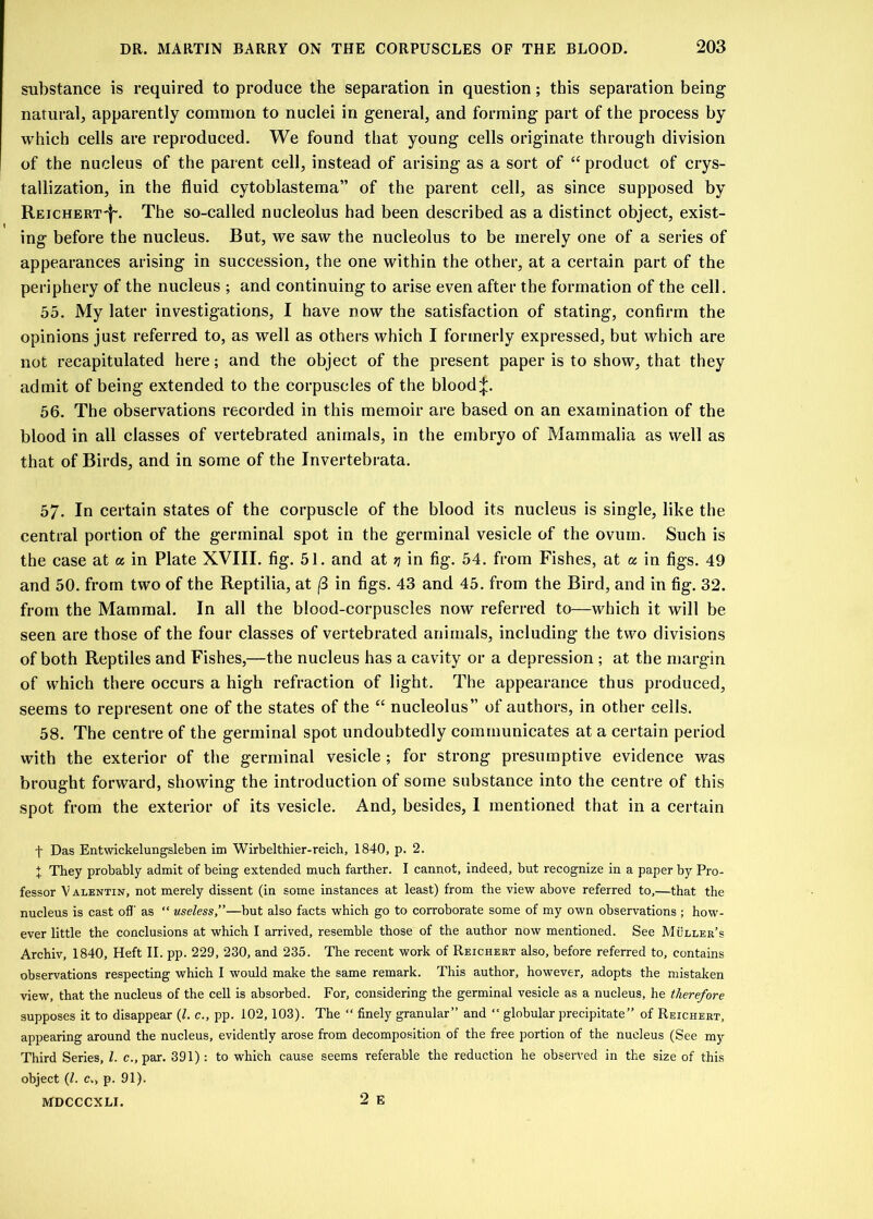 substance is required to produce the separation in question; this separation being natural, apparently common to nuclei in general, and forming part of the process by which cells are reproduced. We found that young cells originate through division of the nucleus of the parent cell, instead of arising as a sort of “ product of crys- tallization, in the fluid cytoblastema” of the parent cell, as since supposed by Reichert'|'. The so-called nucleolus had been described as a distinct object, exist- ing before the nucleus. But, we saw the nucleolus to be merely one of a series of appearances arising in succession, the one within the other, at a certain part of the periphery of the nucleus ; and continuing to arise even after the formation of the cell. 55. My later investigations, I have now the satisfaction of stating, confirm the opinions just referred to, as well as others which I formerly expressed, but which are not recapitulated here; and the object of the present paper is to show, that they admit of being extended to the corpuscles of the bloody. 56. The observations recorded in this memoir are based on an examination of the blood in all classes of vertebrated animals, in the embryo of Mammalia as well as that of Birds, and in some of the Invertebrata. 57. In certain states of the corpuscle of the blood its nucleus is single, like the central portion of the germinal spot in the germinal vesicle of the ovum. Such is the case at a in Plate XVIII. fig. 51. and at rj in fig. 54. from Fishes, at a in figs. 49 and 50. from two of the Reptilia, at (3 in figs. 43 and 45. from the Bird, and in fig. 32. from the Mammal. In all the blood-corpuscles now referred to—which it will be seen are those of the four classes of vertebrated animals, including the two divisions of both Reptiles and Fishes,—the nucleus has a cavity or a depression ; at the margin of which there occurs a high refraction of light. The appearance thus produced, seems to represent one of the states of the “ nucleolus” of authors, in other cells. 58. The centre of the germinal spot undoubtedly communicates at a certain period with the exterior of the germinal vesicle ; for strong presumptive evidence was brought forward, showing the introduction of some substance into the centre of this spot from the exterior of its vesicle. And, besides, 1 mentioned that in a certain -f- Das Entwickelungsleben im Wirbelthier-reich, 1840, p. 2. + They probably admit of being extended much farther. I cannot, indeed, but recognize in a paper by Pro- fessor V alentin, not merely dissent (in some instances at least) from the view above referred to,—that the nucleus is cast off as “ useless,”—but also facts which go to corroborate some of my own observations; how- ever little the conclusions at which I arrived, resemble those of the author now mentioned. See Muller’s Archiv, 1840, Heft II. pp. 229, 230, and 235. The recent work of Reichert also, before referred to, contains observations respecting which I would make the same remark. This author, however, adopts the mistaken view, that the nucleus of the cell is absorbed. For, considering the germinal vesicle as a nucleus, he therefore supposes it to disappear (1. c., pp. 102,103). The “ finely granular” and “ globular precipitate” of Reichert, appearing around the nucleus, evidently arose from decomposition of the free portion of the nucleus (See my Third Series, l. c., par. 391): to which cause seems referable the reduction he observed in the size of this object (l. c„ p. 91). MDCCCXLI. 2 E