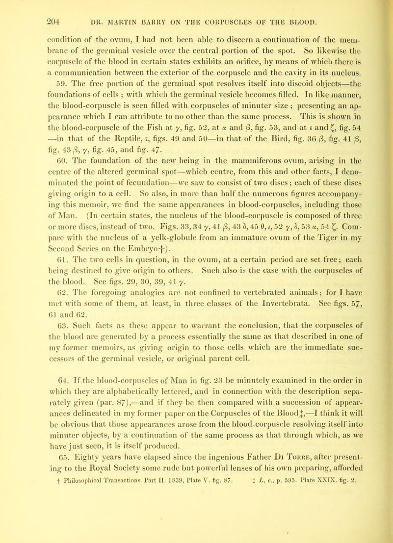 condition of the ovum, I had not been able to discern a continuation of the mem- brane of the germinal vesicle over the central portion of the spot. So likewise the corpuscle of the blood in certain states exhibits an orifice, by means of which there is a communication between the exterior of the corpuscle and the cavity in its nucleus. 59. The free portion of the germinal spot resolves itself into discoid objects—the foundations of cells ; with which the germinal vesicle becomes filled. In like manner, the blood-corpuscle is seen filled with corpuscles of minuter size ; presenting an ap- pearance which I can attribute to no other than the same process. This is shown in the blood-corpuscle of the Fish at y, fig. 52, at a and (3, fig. 53, and at s and fig. 54 —in that of the Reptile, s, figs. 49 and 50—in that of the Bird, fig. 36 (3, fig. 41 (3, fig. 43 (3, y, fig. 45, and fig. 4/. 60. The foundation of the new being in the mammiferous ovum, arising in the centre of the altered germinal spot—which centre, from this and other facts, I deno- minated the point of fecundation—we saw to consist of two discs ; each of these discs giving origin to a cell. So also, in more than half the numerous figures accompany- ing this memoir, we find the same appearances in blood-corpuscles, including those of Man. (In certain states, the nucleus of the blood-corpuscle is composed of three or more discs, instead of two. Figs. 33,34 y, 41 (3, 43 h, 45 0, /, 52 y, l, 53 a, 54 £. Com - pare with the nucleus of a yelk-globule from an immature ovum of the Tiger in my Second Series on the Embryo-j~). 61. The two cells in question, in the ovum, at a certain period are set free; each being destined to give origin to others. Such also is the case with the corpuscles of the blood. See figs. 29, 30, 39, 41 y. 62. The foregoing analogies are not confined to vertebrated animals; for I have met with some of them, at least, in three classes of the Invertebrata. See figs. 57, 61 and 62. 63. Such facts as these appear to warrant the conclusion, that the corpuscles of the blood are generated by a process essentially the same as that described in one of my former memoirs, as giving origin to those cells which are the immediate suc- cessors of the germinal vesicle, or original parent cell. 64. If the blood-corpuscles of Man in fig. 23 be minutely examined in the order in which they are alphabetically lettered, and in connection with the description sepa- rately given (par. 8/),—and if they be then compared with a succession of appear- ances delineated in my former paper on the Corpuscles of the Bloody,—I think it will be obvious that those appearances arose from the blood-corpuscle resolving itself into minuter objects, by a continuation of the same process as that through which, as we have just seen, it is itself produced. 65. Eighty years have elapsed since the ingenious Father Di Torre, after present- ing to the Royal Society some rude but powerful lenses of his own preparing, afforded f Philosophical Transactions Part II. 1839, Plate V. fig. 87. + L, c., p. 595. Plate XXIX. fig. 2.