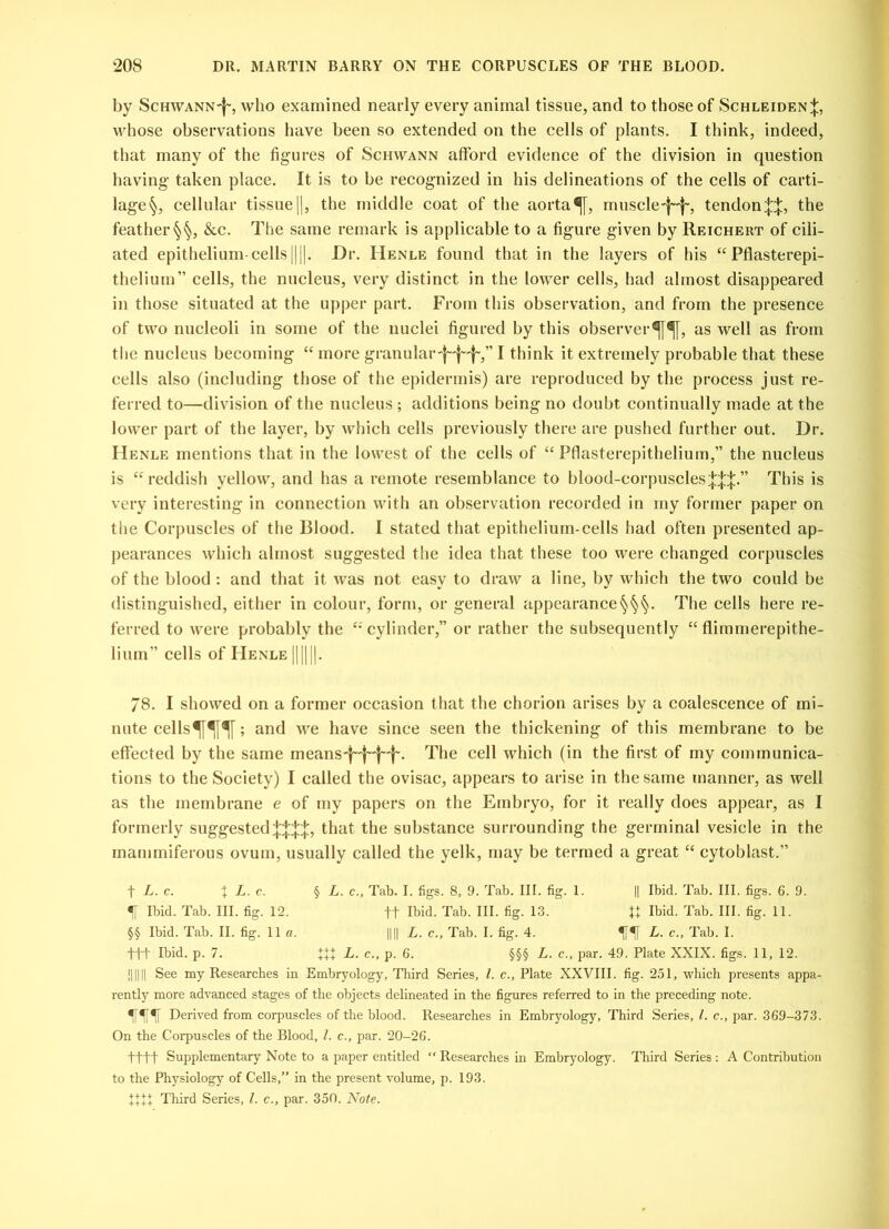 by Schwann-^, who examined nearly every animal tissue, and to those of Schleiden;};, whose observations have been so extended on the cells of plants. I think, indeed, that many of the figures of Schwann afford evidence of the division in question having- taken place. It is to be recognized in his delineations of the cells of carti- lage§, cellular tissue||, the middle coat of the aorta^[, muscled~'f~, tendon^, the feather^, &c. The same remark is applicable to a figure given by Reichert of cili- ated epithelium-cells [|||. Dr. IIenle found that in the layers of his “ Pflasterepi- thelium” cells, the nucleus, very distinct in the lower cells, had almost disappeared in those situated at the upper part. From this observation, and from the presence of two nucleoli in some of the nuclei figured by this observeras well as from the nucleus becoming “ more granulai,'}~'j~'f~,” I think it extremely probable that these cells also (including those of the epidermis) are reproduced by the process just re- ferred to—division of the nucleus ; additions being no doubt continually made at the lower part of the layer, by which cells previously there are pushed further out. Dr. Henle mentions that in the lowest of the cells of “ Pflasterepithelium,” the nucleus is “reddish yellow, and has a remote resemblance to blood-corpusclesThis is very interesting in connection with an observation recorded in my former paper on the Corpuscles of the Blood. I stated that epithelium-cells had often presented ap- pearances which almost suggested the idea that these too were changed corpuscles of the blood : and that it was not easy to draw a line, by which the two could be distinguished, either in colour, form, or general appearance§§§. The cells here re- ferred to were probably the “ cylinder,” or rather the subsequently “ flimmerepithe- lium” cells of Henle ||||||. 78. I showed on a former occasion that the chorion arises by a coalescence of mi- nute cellsffif; and we have since seen the thickening of this membrane to be effected by the same means'f~'|~'f~'f~. The cell which (in the first of my communica- tions to the Society) I called the ovisac, appears to arise in the same manner, as well as the membrane e of my papers on the Embryo, for it really does appear, as I formerly suggestedthat the substance surrounding the germinal vesicle in the inammiferous ovum, usually called the yelk, may be termed a great “ cytoblast.” t L. c. t L. c. § L. c., Tab. I. figs. 8, 9. Tab. III. fig. 1. |] Ibid. Tab. III. figs. 6. 9. f Ibid. Tab. III. fig. 12. ft Ibid. Tab. III. fig. 13. U Ibid. Tab. III. fig. 11. §§ Ibid. Tab. II. fig. 11a. |||| L. c., Tab. I. fig. 4. Tab. I. fit Ibid. p. 7. HI L. c., p. 6. §§§ L. c., par. 49. Plate XXIX. figs. 11, 12. !||||| See my Researches in Embryology, Third Series, l. c., Plate XXVIII. fig. 251, which presents appa- rently more advanced stages of the objects delineated in the figures referred to in the preceding note. Derived from corpuscles of the blood. Researches in Embryology, Third Series, l. c., par. 369-373. On the Corpuscles of the Blood, l. c., par. 20-26. tttt Supplementary Note to a paper entitled “ Researches in Embryology. Third Series : A Contribution to the Physiology of Cells,” in the present volume, p. 193. +111 Third Series, l. c., par. 350. Note.