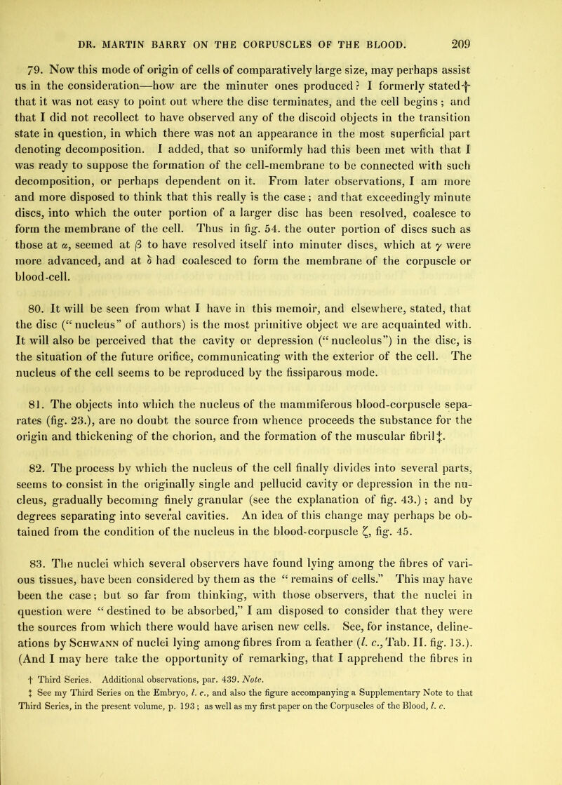 79. Now this mode of origin of cells of comparatively large size, may perhaps assist us in the consideration—how are the minuter ones produced ? I formerly stated-^- that it was not easy to point out where the disc terminates, and the cell begins ; and that I did not recollect to have observed any of the discoid objects in the transition state in question, in which there was not an appearance in the most superficial part denoting decomposition. 1 added, that so uniformly had this been met with that I was ready to suppose the formation of the cell-membrane to be connected with such decomposition, or perhaps dependent on it. From later observations, I am more and more disposed to think that this really is the case; and that exceedingly minute discs, into which the outer portion of a larger disc has been resolved, coalesce to form the membrane of the cell. Thus in fig. 54. the outer portion of discs such as those at a, seemed at (3 to have resolved itself into minuter discs, which at y were more advanced, and at ci had coalesced to form the membrane of the corpuscle or blood-cell. 80. It will be seen from what I have in this memoir, and elsewhere, stated, that the disc (“nucleus” of authors) is the most primitive object we are acquainted with. It will also be perceived that the cavity or depression (“nucleolus”) in the disc, is the situation of the future orifice, communicating with the exterior of the cell. The nucleus of the cell seems to be reproduced by the fissiparous mode. 81. The objects into which the nucleus of the mammiferous blood-corpuscle sepa- rates (fig. 23.), are no doubt the source from whence proceeds the substance for the origin and thickening of the chorion, and the formation of the muscular fibril;};. 82. The process by which the nucleus of the cell finally divides into several parts, seems to consist in the originally single and pellucid cavity or depression in the nu- cleus, gradually becoming finely granular (see the explanation of fig. 43.) ; and by degrees separating into several cavities. An idea of this change may perhaps be ob- tained from the condition of the nucleus in the blood-corpuscle fig. 45. 83. The nuclei which several observers have found lying among the fibres of vari- ous tissues, have been considered by them as the “ remains of cells.” This may have been the case; but so far from thinking, with those observers, that the nuclei in question were “ destined to be absorbed,” I am disposed to consider that they were the sources from which there would have arisen new cells. See, for instance, deline- ations by Schwann of nuclei lying among fibres from a feather (/. c., Tab. II. fig. 13.). (And I may here take the opportunity of remarking, that I apprehend the fibres in f Third Series. Additional observations, par. 439. Note. t See my Third Series on the Embryo, l. c., and also the figure accompanying a Supplementary Note to that Third Series, in the present volume, p. 193 ; as well as my first paper on the Corpuscles of the Blood, l. c.