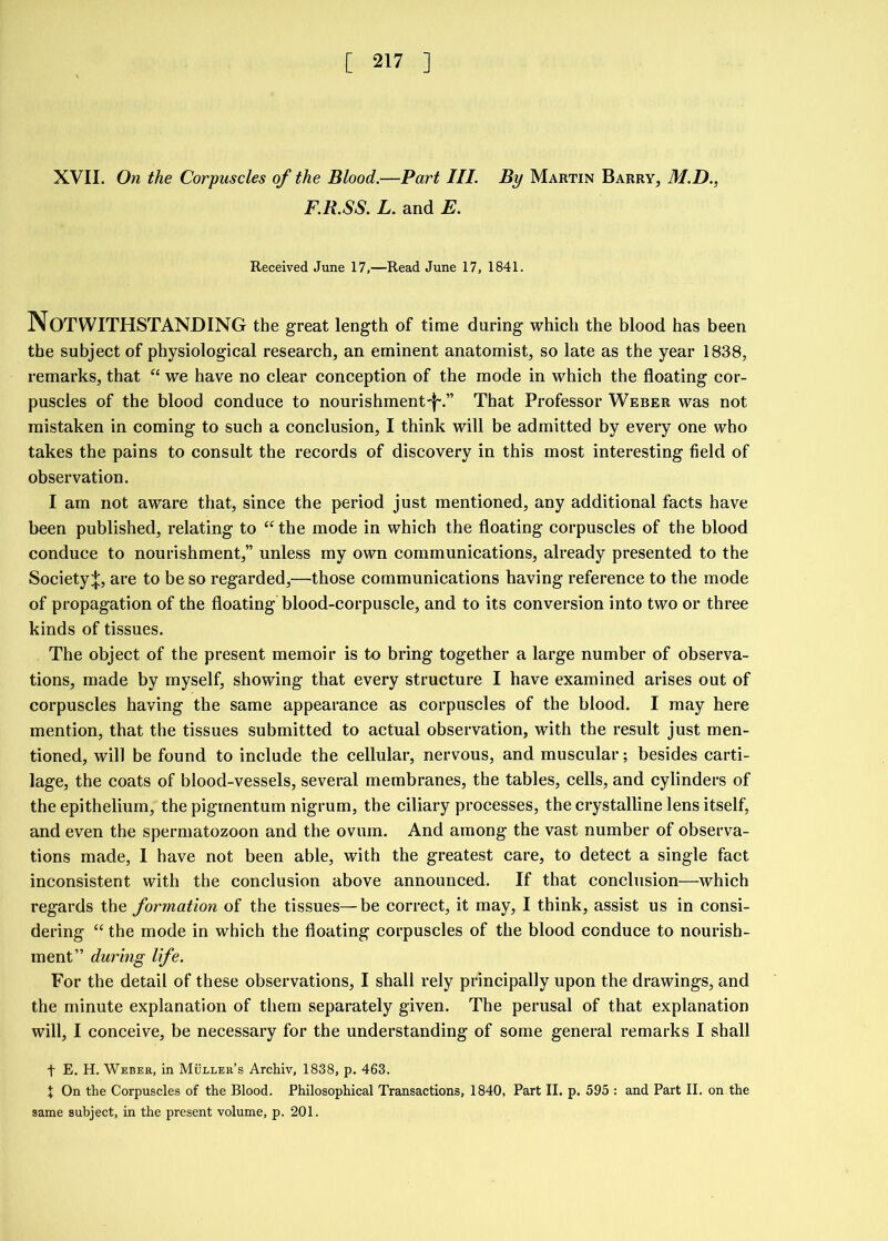 XVII. On the Corpuscles of the Blood.—Part III. By Martin Barry, M.D., F.R.SS. L. and E. Received June 17,—Read June 17, 1841. Notwithstanding the great length of time during which the blood has been the subject of physiological research, an eminent anatomist, so late as the year 1838, remarks, that “ we have no clear conception of the mode in which the floating cor- puscles of the blood conduce to nourishment-!-.” That Professor Weber was not mistaken in coming to such a conclusion, I think will be admitted by every one who takes the pains to consult the records of discovery in this most interesting field of observation. I am not aware that, since the period just mentioned, any additional facts have been published, relating to “ the mode in which the floating corpuscles of the blood conduce to nourishment,” unless my own communications, already presented to the Society;};, are to be so regarded,—those communications having reference to the mode of propagation of the floating blood-corpuscle, and to its conversion into two or three kinds of tissues. The object of the present memoir is to bring together a large number of observa- tions, made by myself, showing that every structure I have examined arises out of corpuscles having the same appearance as corpuscles of the blood. I may here mention, that the tissues submitted to actual observation, with the result just men- tioned, will be found to include the cellular, nervous, and muscular; besides carti- lage, the coats of blood-vessels, several membranes, the tables, cells, and cylinders of the epithelium, thepigmentum nigrum, the ciliary processes, the crystalline lens itself, and even the spermatozoon and the ovum. And among the vast number of observa- tions made, I have not been able, with the greatest care, to detect a single fact inconsistent with the conclusion above announced. If that conclusion—which regards the formation of the tissues—be correct, it may, I think, assist us in consi- dering “ the mode in which the floating corpuscles of the blood conduce to nourish- ment” during life. For the detail of these observations, I shall rely principally upon the drawings, and the minute explanation of them separately given. The perusal of that explanation will, I conceive, be necessary for the understanding of some general remarks I shall t E. H. Weber, in Muller’s Archiv, 1838, p. 463. \ On the Corpuscles of the Blood. Philosophical Transactions, 1840, Part II. p. 595 : and Part II. on the same subject, in the present volume, p. 201.