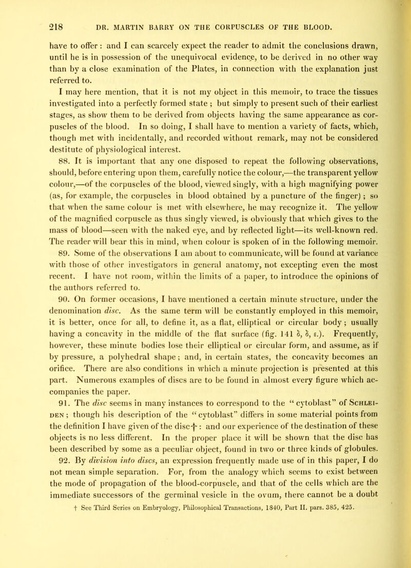 have to offer: and I can scarcely expect the reader to admit the conclusions drawn, until he is in possession of the unequivocal evidence, to be derived in no other way than by a close examination of the Plates, in connection with the explanation just referred to. I may here mention, that it is not my object in this memoir, to trace the tissues investigated into a perfectly formed state ; but simply to present such of their earliest stages, as show them to be derived from objects having the same appearance as cor- puscles of the blood. In so doing, I shall have to mention a variety of facts, which, though met with incidentally, and recorded without remark, may not be considered destitute of physiological interest. 88. It is important that any one disposed to repeat the following observations, should, before entering upon them, carefully notice the colour,—the transparent yellow colour,—of the corpuscles of the blood, viewed singly, with a high magnifying power (as, for example, the corpuscles in blood obtained by a puncture of the finger); so that when the same colour is met with elsewhere, he may recognize it. The yellow of the magnified corpuscle as thus singly viewed, is obviously that which gives to the mass of blood—seen with the naked eye, and by reflected light—its well-known red. The reader will bear this in mind, when colour is spoken of in the following memoir. 89. Some of the observations I am about to communicate, will be found at variance with those of other investigators in general anatomy, not excepting even the most recent. I have not room, within the limits of a paper, to introduce the opinions of the authors referred to. 90. On former occasions, I have mentioned a certain minute structure, under the denomination disc. As the same term will be constantly employed in this memoir, it is better, once for all, to define it, as a flat, elliptical or circular body; usually having a concavity in the middle of the flat surface (fig. 141 S, £.). Frequently, however, these minute bodies lose their elliptical or circular form, and assume, as if by pressure, a polyhedral shape; and, in certain states, the concavity becomes an orifice. There are also conditions in which a minute projection is presented at this part. Numerous examples of discs are to be found in almost every figure which ac- companies the paper. 91. The disc seems in many instances to correspond to the “ cytoblast” of Schlei- den ; though his description of the “cytoblast” differs in some material points from the definition I have given of the disc-f~: and our experience of the destination of these objects is no less different. In the proper place it will be shown that the disc has been described by some as a peculiar object, found in two or three kinds of globules. 92. By division into discs, an expression frequently made use of in this paper, I do not mean simple separation. For, from the analogy which seems to exist between the mode of propagation of the blood-corpuscle, and that of the cells which are the immediate successors of the germinal vesicle in the ovum, there cannot be a doubt t See Third Series on Embryology, Philosophical Transactions, 1840, Part II. pars. 385, 425.