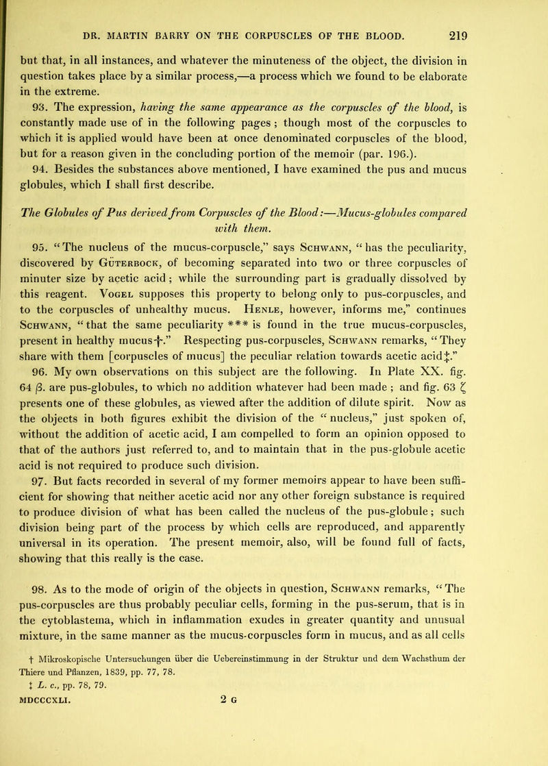 but that, in all instances, and whatever the minuteness of the object, the division in question takes place by a similar process,—a process which we found to be elaborate in the extreme. 93. The expression, having the same appearance as the corpuscles of the blood, is constantly made use of in the following- pages ; though most of the corpuscles to which it is applied would have been at once denominated corpuscles of the blood, but for a reason given in the concluding portion of the memoir (par. 196.). 94. Besides the substances above mentioned, I have examined the pus and mucus globules, which I shall first describe. The Globules of Pus derived from Corpuscles of the Blood:—Mucus-globules compared with them. 95. “The nucleus of the mucus-corpuscle,” says Schwann, “has the peculiarity, discovered by Guterbock, of becoming separated into two or three corpuscles of minuter size by acetic acid ; while the surrounding part is gradually dissolved by this reagent. Vogel supposes this property to belong only to pus-corpuscles, and to the corpuscles of unhealthy mucus. Henle, however, informs me,” continues Schwann, “that the same peculiarity *** is found in the true mucus-corpuscles, present in healthy mucus-j'.” Respecting pus-corpuscles, Schwann remarks, “They share with them [corpuscles of mucus] the peculiar relation towards acetic acid^.” 96. My own observations on this subject are the following. In Plate XX. fig. 64 (3. are pus-globules, to which no addition whatever had been made ; and fig. 63 £ presents one of these globules, as viewed after the addition of dilute spirit. Now as the objects in both figures exhibit the division of the “nucleus,” just spoken of, without the addition of acetic acid, I am compelled to form an opinion opposed to that of the authors just referred to, and to maintain that in the pus-globule acetic acid is not required to produce such division. 97. But facts recorded in several of my former memoirs appear to have been suffi- cient for showing that neither acetic acid nor any other foreign substance is required to produce division of what has been called the nucleus of the pus-globule; such division being part of the process by which cells are reproduced, and apparently universal in its operation. The present memoir, also, will be found full of facts, showing that this really is the case. 98. As to the mode of origin of the objects in question, Schwann remarks, “The pus-corpuscles are thus probably peculiar cells, forming in the pus-serum, that is in the cytoblasteina, which in inflammation exudes in greater quantity and unusual mixture, in the same manner as the mucus-corpuscles form in mucus, and as all cells f Mikroskopische Untersuchungen iiber die Uebereinstimmung in der Struktur und dem Waehsthum der Thiere und Pflanzen, 1839, pp. 77, 78. X L. c., pp. 78, 79. 2 G MDCCCXLI.