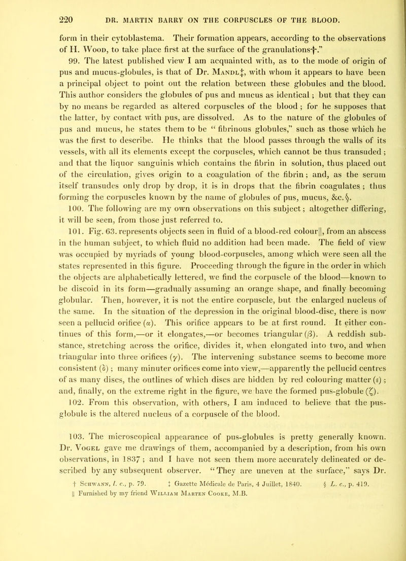 form in their cytoblastema. Their formation appears, according to the observations of H. Wood, to take place first at the surface of the granulations-]-.” 99. The latest published view I am acquainted with, as to the mode of origin of pus and mucus-globules, is that of Dr. Mandl;};, with whom it appears to have been a principal object to point out the relation between these globules and the blood. This author considers the globules of pus and mucus as identical; but that they can by no means be regarded as altered corpuscles of the blood ; for he supposes that the latter, by contact with pus, are dissolved. As to the nature of the globules of pus and mucus, he states them to be “ fibrinous globules,” such as those which he was the first to describe. He thinks that the blood passes through the walls of its vessels, with all its elements except the corpuscles, which cannot be thus transuded; and that the liquor sanguinis which contains the fibrin in solution, thus placed out of the circulation, gives origin to a coagulation of the fibrin; and, as the serum itself transudes only drop by drop, it is in drops that the fibrin coagulates ; thus forming the corpuscles known by the name of globules of pus, mucus, &c.§. 100. The following are my own observations on this subject; altogether differing, it will be seen, from those just referred to. 101. Fig. 63. represents objects seen in fluid of a blood-red colour||, from an abscess in the human subject, to which fluid no addition had been made. The field of view was occupied by myriads of young blood-corpuscles, among which were seen all the states represented in this figure. Proceeding through the figure in the order in which the objects are alphabetically lettered, we find the corpuscle of the blood—known to be discoid in its form—gradually assuming an orange shape, and finally becoming globular. Then, however, it is not the entire corpuscle, but the enlarged nucleus of the same. In the situation of the depression in the original blood-disc, there is now seen a pellucid orifice (a). This orifice appears to be at first round. It either con- tinues of this form,—or it elongates,—or becomes triangular (f3). A reddish sub- stance, stretching across the orifice, divides it, when elongated into two, and when triangular into three orifices (y). The intervening substance seems to become more consistent (h); many minuter orifices come into view,—apparently the pellucid centres of as many discs, the outlines of which discs are hidden by red colouring matter (g); and, finally, on the extreme right in the figure, we have the formed pus-globule (Q. 102. From this observation, with others, I am induced to believe that the pus- globule is the altered nucleus of a corpuscle of the blood. 103. The microscopical appearance of pus-globules is pretty generally known. Dr. Vogel gave me drawings of them, accompanied by a description, from his own observations, in 1837 ; and I have not seen them more accurately delineated or de- scribed by any subsequent observer. “They are uneven at the surface,” says Dr. f Schwann, /. c., p. 79. t Gazette Medicate de Paris, 4 Juillet, 1840. § L. c., p. 419. || Furnished by my friend Wilt.iam Marten Cooke, M.B.