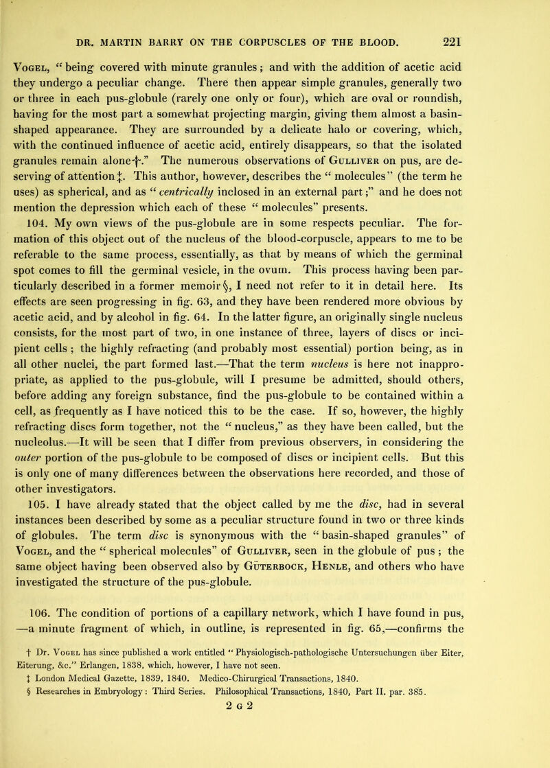 Vogel, “ being covered with minute granules; and with the addition of acetic acid they undergo a peculiar change. There then appear simple granules, generally two or three in each pus-globule (rarely one only or four), which are oval or roundish, having for the most part a somewhat projecting margin, giving them almost a basin- shaped appearance. They are surrounded by a delicate halo or covering, which, with the continued influence of acetic acid, entirely disappears, so that the isolated granules remain alonef-.” The numerous observations of Gulliver on pus, are de- serving of attentionThis author, however, describes the “ molecules” (the term he uses) as spherical, and as “ centrically inclosed in an external partand he does not mention the depression which each of these “ molecules” presents. 104. My own views of the pus-globule are in some respects peculiar. The for- mation of this object out of the nucleus of the blood-corpuscle, appears to me to be referable to the same process, essentially, as that by means of which the germinal spot comes to fill the germinal vesicle, in the ovum. This process having been par- ticularly described in a former memoir §, I need not refer to it in detail here. Its effects are seen progressing in fig. 63, and they have been rendered more obvious by acetic acid, and by alcohol in fig. 64. In the latter figure, an originally single nucleus consists, for the most part of two, in one instance of three, layers of discs or inci- pient cells ; the highly refracting (and probably most essential) portion being, as in all other nuclei, the part formed last.—That the term nucleus is here not inappro- priate, as applied to the pus-globule, will I presume be admitted, should others, before adding any foreign substance, find the pus-globule to be contained within a cell, as frequently as I have noticed this to be the case. If so, however, the highly refracting discs form together, not the “ nucleus,” as they have been called, but the nucleolus.—It will be seen that I differ from previous observers, in considering the outer portion of the pus-globule to be composed of discs or incipient cells. But this is only one of many differences between the observations here recorded, and those of other investigators. 105. I have already stated that the object called by me the disc, had in several instances been described by some as a peculiar structure found in two or three kinds of globules. The term disc is synonymous with the “basin-shaped granules” of Vogel, and the “ spherical molecules” of Gulliver, seen in the globule of pus ; the same object having been observed also by Guterbock, Henle, and others who have investigated the structure of the pus-globule. 106. The condition of portions of a capillary network, which I have found in pus, —a minute fragment of which, in outline, is represented in fig. 65,—confirms the f Dr. Vogel has since published a work entitled “ Physiologisch-pathologische Untersuchungen uber Eiter, Eiterung, &c.” Erlangen, 1838, which, however, I have not seen. 1 London Medical Gazette, 1839, 1840. Medico-Chirurgical Transactions, 1840. § Researches in Embryology: Third Series. Philosophical Transactions, 1840, Part II. par. 385. 2 G 2