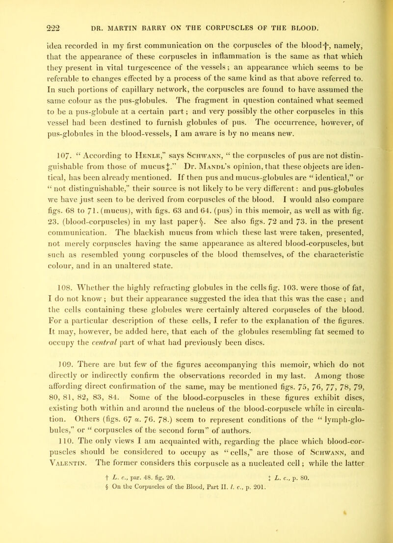 idea recorded in my first communication on the corpuscles of the bloody, namely, that the appearance of these corpuscles in inflammation is the same as that which they present in vital turgescence of the vessels; an appearance which seems to be referable to changes effected by a process of the same kind as that above referred to. In such portions of capillary network, the corpuscles are found to have assumed the same colour as the pus-globules. The fragment in question contained what seemed to be a pus-globule at a certain part; and very possibly the other corpuscles in this vessel had been destined to furnish globules of pus. The occurrence, however, of pus-globules in the blood-vessels, I am aware is by no means new. 107. “ According to Henle,” says Schwann, “ the corpuscles of pus are not distin- guishable from those of mucus;};.” Dr. Mandl’s opinion, that these objects are iden- tical, has been already mentioned. If then pus and mucus-globules are “ identical,” or “ not distinguishable,” their source is not likely to be very different: and pus-globules we have just seen to be derived from corpuscles of the blood. I would also compare figs. 68 to / l- (mucus), with figs. 63 and 64. (pus) in this memoir, as well as with fig. 23. (blood-corpuscles) in my last paper§. See also figs. 72 and 73. in the present communication. The blackish mucus from which these last were taken, presented, not merely corpuscles having the same appearance as altered blood-corpuscles, but such as resembled young corpuscles of the blood themselves, of the characteristic colour, and in an unaltered state. 108. Whether the highly refracting globules in the cells fig. 103. were those of fat, I do not know; but their appearance suggested the idea that this was the case; and the cells containing these globules were certainly altered corpuscles of the blood. For a particular description of these cells, I refer to the explanation of the figures. It may, however, be added here, that each of the globules resembling fat seemed to occupy the central part of what had previously been discs. 109. There are but few of the figures accompanying this memoir, which do not directly or indirectly confirm the observations recorded in my last. Among those affording direct confirmation of the same, may be mentioned figs. 75, 76, 77, 78, 79, 80, 81, 82, 83, 84. Some of the blood-corpuscles in these figures exhibit discs, existing both within and around the nucleus of the blood-corpuscle while in circula- tion. Others (figs. 67 «. 76. 78.) seem to represent conditions of the “ lymph-glo- bules,” or “ corpuscles of the second form” of authors. 110. The only views I am acquainted with, regarding the place which blood-cor- puscles should be considered to occupy as “cells,” are those of Schwann, and Valentin. The former considers this corpuscle as a nucleated cell; while the latter t L. c., par. 48. fig. 20. 1 L. c., p. 80. § On the Corpuscles of the Blood, Part II. 1. c., p. 201.