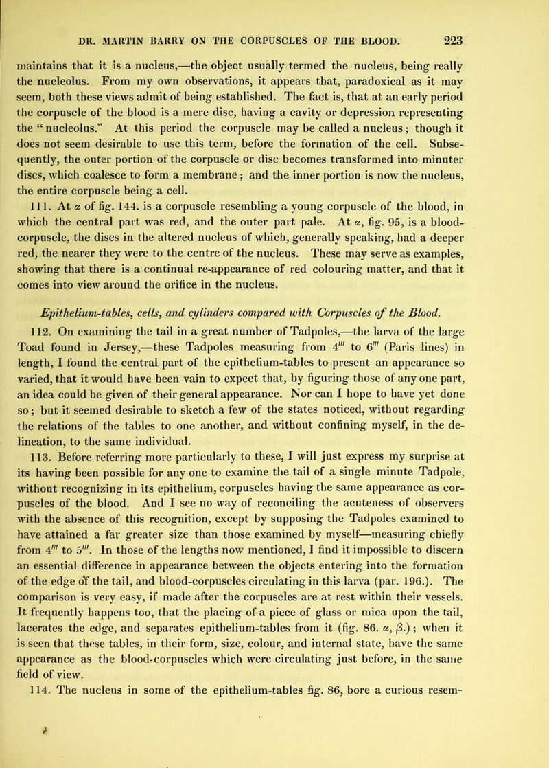 maintains that it is a nucleus,—the object usually termed the nucleus, being really the nucleolus. From my own observations, it appears that, paradoxical as it may seem, both these views admit of being established. The fact is, that at an early period the corpuscle of the blood is a mere disc, having a cavity or depression representing the “ nucleolus.” At this period the corpuscle may be called a nucleus; though it does not seem desirable to use this term, before the formation of the cell. Subse- quently, the outer portion of the corpuscle or disc becomes transformed into minuter discs, which coalesce to form a membrane ; and the inner portion is now the nucleus, the entire corpuscle being a cell. 111. At a of fig. 144. is a corpuscle resembling a young corpuscle of the blood, in which the central part was red, and the outer part pale. At a, fig. 95, is a blood- corpuscle, the discs in the altered nucleus of which, generally speaking, had a deeper red, the nearer they were to the centre of the nucleus. These may serve as examples, showing that there is a continual re-appearance of red colouring matter, and that it comes into view around the orifice in the nucleus. Ejpithelium-tables, cells, and cylinders compared with Corpuscles of the Blood. 112. On examining the tail in a great number of Tadpoles,—the larva of the large Toad found in Jersey,—these Tadpoles measuring from 4' to 6' (Paris lines) in length, I found the central part of the epithelium-tables to present an appearance so varied, that it would have been vain to expect that, by figuring those of anyone part, an idea could be given of their general appearance. Nor can I hope to have yet done so; but it seemed desirable to sketch a few of the states noticed, without regarding the relations of the tables to one another, and without confining myself, in the de- lineation, to the same individual. 113. Before referring more particularly to these, I will just express my surprise at its having been possible for any one to examine the tail of a single minute Tadpole, without recognizing in its epithelium, corpuscles having the same appearance as cor- puscles of the blood. And I see no way of reconciling the acuteness of observers with the absence of this recognition, except by supposing the Tadpoles examined to have attained a far greater size than those examined by myself—measuring chiefly from 41 to 5'. In those of the lengths now mentioned, I find it impossible to discern an essentia] difference in appearance between the objects entering into the formation of the edge of the tail, and blood-corpuscles circulating in this larva (par. 196.). The comparison is very easy, if made after the corpuscles are at rest within their vessels. It frequently happens too, that the placing of a piece of glass or mica upon the tail, lacerates the edge, and separates epithelium-tables from it (fig. 86. a, (3.); when it is seen that these tables, in their form, size, colour, and internal state, have the same appearance as the blood-corpuscles which were circulating just before, in the same field of view. 114. The nucleus in some of the epithelium-tables fig. 86, bore a curious resem-