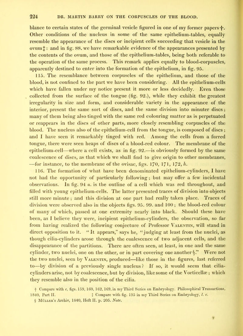 blance to certain states of the germinal vesicle figured in one of my former papers*1% Other conditions of the nucleus in some of the same epithelium-tables, equally resemble the appearance of the discs or incipient cells succeeding that vesicle in the ovum^: and in fig. 88. we have remarkable evidence of the appearances presented by the contents of the ovum, and those of the epithelium-tables, being both referable to the operation of the same process. This remark applies equally to blood-corpuscles, apparently destined to enter into the formation of the epithelium, in fig. 95. 115. The resemblance between corpuscles of the epithelium, and those of the blood, is not confined to the part we have been considering. All the epithelium-cells which have fallen under my notice present it more or less decidedly. Even those collected from the surface of the tongue (fig. 92.), while they exhibit the greatest irregularity in size and form, and considerable variety in the appearance of the interior, present the same sort of discs, and the same division into minuter discs; many of them being also tinged with the same red colouring matter as is perpetuated or reappears in the discs of other parts, more closely resembling corpuscles of the blood. The nucleus also of the epithelium-cell from the tongue, is composed of discs ; and I have seen it remarkably tinged with red. Among the cells from a furred tongue, there were seen heaps of discs of a blood-red colour. The membrane of the epithelium-cell—where a cell exists, as in fig. 92.—is obviously formed by the same coalescence of discs, as that which we shall find to give origin to other membranes, —for instance, to the membrane of the ovisac, figs. 170, 171, 172, h. 116. The formation of what have been denominated epithelium-cylinders, I have not had the opportunity of particularly following; but may offer a few incidental observations. In fig. 94 a. is the outline of a cell which was red throughout, and filled with young epithelium-cells. The latter presented traces of division into objects still more minute ; and this division at one part had really taken place. Traces of division were observed also in the objects figs. 95. 99. and 100 ; the blood-red colour of many of which, passed at one extremity nearly into black. Should these have been, as I believe they were, incipient epithelium-cylinders, the observation, so far from having realized the following conjecture of Professor Valentin, will stand in direct opposition to it. “ It appears,” says he, “ judging at least from the nuclei, as though cilia-cylinders arose through the coalescence of two adjacent cells, and the disappearance of the partitions. There are often seen, at least, in one and the same cylinder, two nuclei, one on the other, or in part covering one another Were not the two nuclei, seen by Valentin, produced—like those in the figures, last referred to—by division of a previously single nucleus ? If so, it would seem that cilia- cylinders arise, not by coalescence, but by division, like some of the Vorticellae ; which they resemble also in the position of the cilia. f Compare with c, figs. 159, 160, 162, 169, in my Third Series on Embryology. Philosophical Transactions, 1840, Part II. X Compare with fig. 195 in my Third Series on Embryology, l. c. § Muller’s Archiv, 1840, Heft II. p. 205. Note. y