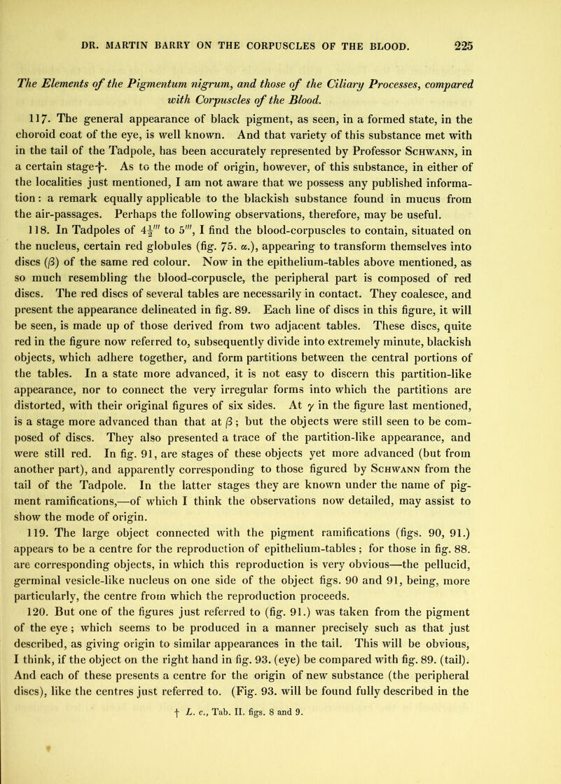 The Elements of the Pigmentum nigrum, and those of the Ciliary Processes, compared with Corpuscles of the Blood. 117. The general appearance of black pigment, as seen, in a formed state, in the choroid coat of the eye, is well known. And that variety of this substance met with in the tail of the Tadpole, has been accurately represented by Professor Schwann, in a certain stage-f~. As to the mode of origin, however, of this substance, in either of the localities just mentioned, I am not aware that we possess any published informa- tion : a remark equally applicable to the blackish substance found in mucus from the air-passages. Perhaps the following observations, therefore, may be useful. 118. In Tadpoles of 4^' to 5', I find the blood-corpuscles to contain, situated on the nucleus, certain red globules (fig. 75. a.), appearing to transform themselves into discs (/3) of the same red colour. Now in the epithelium-tables above mentioned, as so much resembling the blood-corpuscle, the peripheral part is composed of red discs. The red discs of several tables are necessarily in contact. They coalesce, and present the appearance delineated in fig. 89. Each line of discs in this figure, it will be seen, is made up of those derived from two adjacent tables. These discs, quite red in the figure now referred to, subsequently divide into extremely minute, blackish objects, which adhere together, and form partitions between the central portions of the tables. In a state more advanced, it is not easy to discern this partition-like appearance, nor to connect the very irregular forms into which the partitions are distorted, with their original figures of six sides. At y in the figure last mentioned, is a stage more advanced than that at /3; but the objects were still seen to be com- posed of discs. They also presented a trace of the partition-like appearance, and were still red. In fig. 91, are stages of these objects yet more advanced (but from another part), and apparently corresponding to those figured by Schwann from the tail of the Tadpole. In the latter stages they are known under the name of pig- ment ramifications,—of which I think the observations now detailed, may assist to show the mode of origin. 119. The large object connected with the pigment ramifications (figs. 90, 91.) appears to be a centre for the reproduction of epithelium-tables; for those in fig. 88. are corresponding objects, in which this reproduction is very obvious—the pellucid, germinal vesicle-like nucleus on one side of the object figs. 90 and 91, being, more particularly, the centre from which the reproduction proceeds. 120. But one of the figures just referred to (fig-. 91.) was taken from the pigment of the eye; which seems to be produced in a manner precisely such as that just described, as giving origin to similar appearances in the tail. This will be obvious, I think, if the object on the right hand in fig. 93. (eye) be compared with fig. 89. (tail). And each of these presents a centre for the origin of new substance (the peripheral discs), like the centres just referred to. (Fig. 93. will be found fully described in the f L. c., Tab. II. figs. 8 and 9.