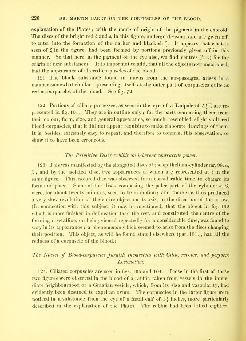 I explanation of the Plates ; with the mode of origin of the pigment in the choroid. The discs of the bright red h and e, in this figure, undergo division, and are given off, to enter into the formation of the darker and blackish £. It appears that what is seen of £ in the figure, had been formed by portions previously given off in this manner. So that here, in the pigment of the eye also, we find centres (S. s.) for the origin of new substance). It is important to add, that all the objects now mentioned, had the appearance of altered corpuscles of the blood. 121. The black substance found in mucus from the air-passages, arises in a manner somewhat similar; presenting itself at the outer part of corpuscles quite as red as corpuscles of the blood. See fig. 72. 122. Portions of ciliary processes, as seen in the eye of a Tadpole of 5^', are re- presented in fig. 101. They are in outline only; for the parts composing them, from their colour, form, size, and general appearance, so much resembled slightly altered blood-corpuscles, that it did not appear requisite to make elaborate drawings of them. It is, besides, extremely easy to repeat, and therefore to confirm, this observation, or show it to have been erroneous. The Primitive Discs exhibit an inherent contractile power. 123. This was manifested by the elongated discs of the epithelium-cylinder fig. 98. a, (3; and by the isolated disc, two appearances of which are represented at i) in the same figure. This isolated disc was observed for a considerable time to change its form and place. Some of the discs composing the paler part of the cylinder a, (3, were, for about twenty minutes, seen to be in motion; and there was thus produced a very slow revolution of the entire object on its axis, in the direction of the arrow. (In connection with this subject, it may be mentioned, that the object in fig. 139 which is more finished in delineation than the rest, and constituted the centre of the forming crystalline, on being viewed repeatedly for a considerable time, was found to vary in its appearance ; a phenomenon which seemed to arise from the discs changing their position. This object, as will be found stated elsewhere (par. 181.), had all the redness of a corpuscle of the blood.) The Nuclei of Blood-corpuscles furnish themselves with Cilia, revolve, and perform Locomotion. 124. Ciliated corpuscles are seen in figs. 105 and 104. Those in the first of these two figures were observed in the blood of a rabbit, taken from vessels in the imme- diate neighbourhood of a Graafian vesicle, which, from its size and vascularity, had evidently been destined to expel an ovum. The corpuscles in the latter figure were noticed in a substance from the eye of a foetal calf of 5^ inches, more particularly described in the explanation of the Plates. The rabbit had been killed eighteen