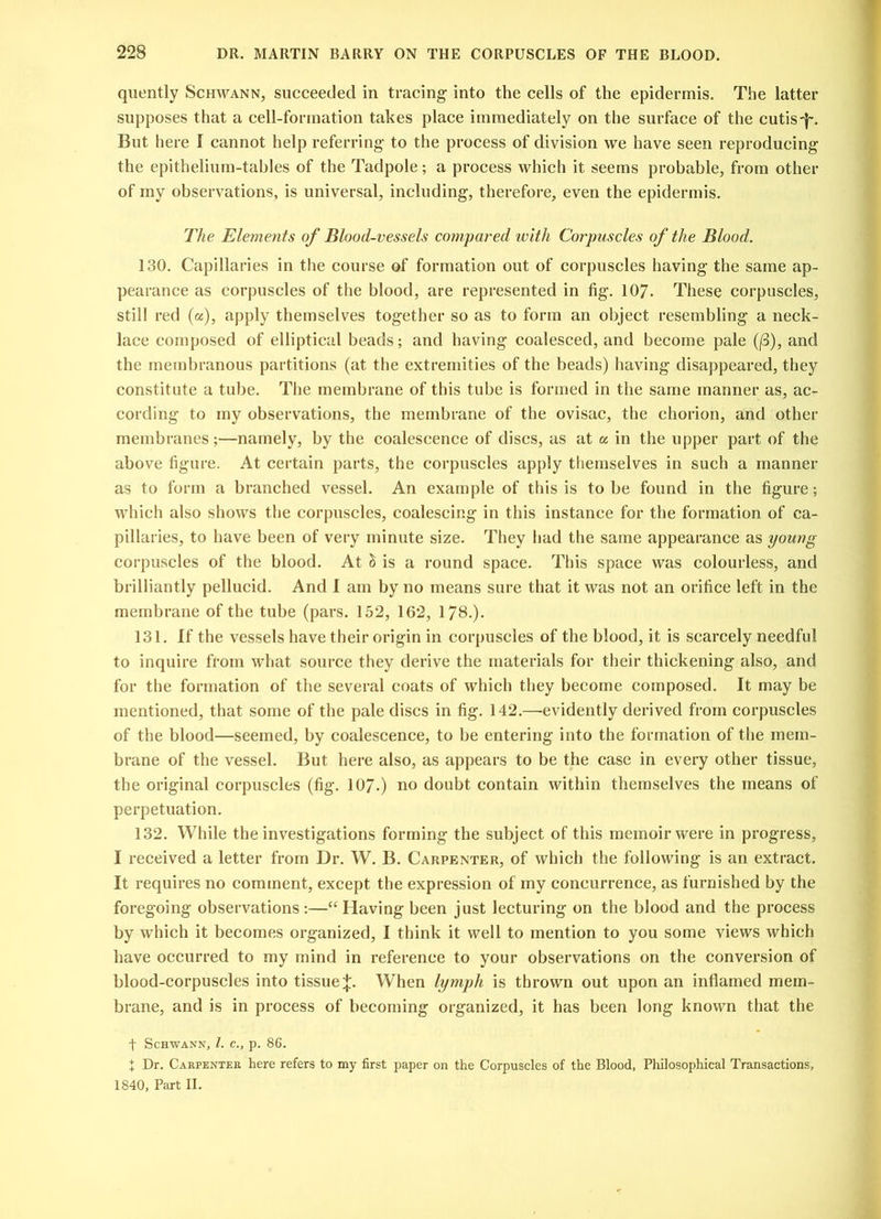 quently Schwann, succeeded in tracing into the cells of the epidermis. The latter supposes that a cell-formation takes place immediately on the surface of the cutis-f. But here f cannot help referring to the process of division we have seen reproducing the epithelium-tables of the Tadpole; a process which it seems probable, from other of my observations, is universal, including, therefore, even the epidermis. The Elements of Blood-vessels compared with Corpuscles of the Blood. 130. Capillaries in the course of formation out of corpuscles having the same ap- pearance as corpuscles of the blood, are represented in fig. 107. These corpuscles, still red (a), apply themselves together so as to form an object resembling a neck- lace composed of elliptical beads; and having coalesced, and become pale (/3), and the membranous partitions (at the extremities of the beads) having disappeared, they constitute a tube. The membrane of this tube is formed in the same manner as, ac- cording to my observations, the membrane of the ovisac, the chorion, and other membranes;—namely, by the coalescence of discs, as at a in the upper part of the above figure. At certain parts, the corpuscles apply themselves in such a manner as to form a branched vessel. An example of this is to be found in the figure; which also shows the corpuscles, coalescing in this instance for the formation of ca- pillaries, to have been of very minute size. They had the same appearance as young corpuscles of the blood. At & is a round space. This space was colourless, and brilliantly pellucid. And I am by no means sure that it was not an orifice left in the membrane of the tube (pars. 152, 162, 178.). 131. If the vessels have their origin in corpuscles of the blood, it is scarcely needful to inquire from what source they derive the materials for their thickening also, and for the formation of the several coats of which they become composed. It may be mentioned, that some of the pale discs in fig. 142.—-evidently derived from corpuscles of the blood—seemed, by coalescence, to be entering into the formation of the mem- brane of the vessel. But here also, as appears to be the case in every other tissue, the original corpuscles (fig. 107.) no doubt contain within themselves the means of perpetuation. 132. While the investigations forming the subject of this memoir were in progress, I received a letter from Dr. W. B. Carpenter, of which the following is an extract. It requires no comment, except the expression of my concurrence, as furnished by the foregoing observations :—“ Having been just lecturing on the blood and the process by which it becomes organized, I think it well to mention to you some views which have occurred to my mind in reference to your observations on the conversion of blood-corpuscles into tissue When lymph is thrown out upon an inflamed mem- brane, and is in process of becoming organized, it has been long known that the f Schwann, l. c., p. 86. J Dr. Carpenter here refers to my first paper on the Corpuscles of the Blood, Philosophical Transactions, 1840, Part II.