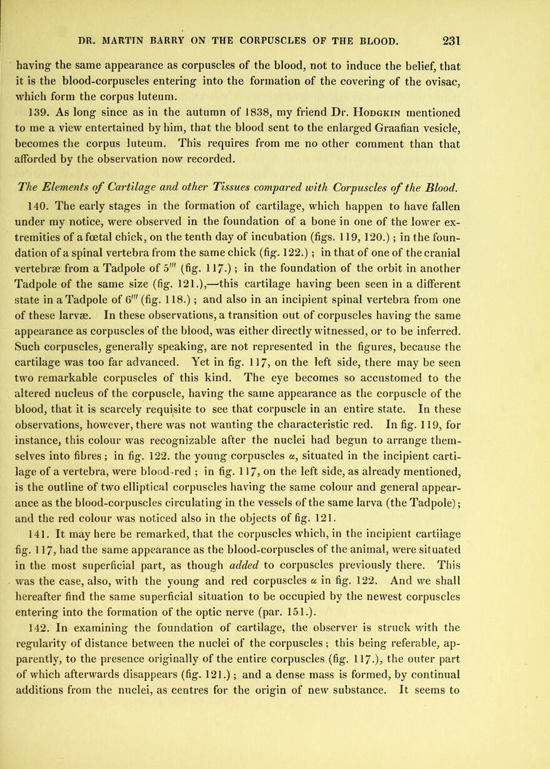 having- the same appearance as corpuscles of the blood, not to induce the belief, that it is the blood-corpuscles entering into the formation of the covering of the ovisac, which form the corpus luteum. 139. As long since as in the autumn of 1838, my friend Dr. Hodgkin mentioned to me a view entertained by him, that the blood sent to the enlarged Graafian vesicle, becomes the corpus luteum. This requires from me no other comment than that afforded by the observation now recorded. The Elements of Cartilage and other Tissues compared with Corpuscles of the Blood. 140. The early stages in the formation of cartilage, which happen to have fallen under my notice, were observed in the foundation of a bone in one of the lower ex- tremities of a foetal chick, on the tenth day of incubation (figs. 119, 120.); in the foun- dation of a spinal vertebra from the same chick (fig. 122.); in that of one of the cranial vertebrae from a Tadpole of 5' (fig. 117.); in the foundation of the orbit in another Tadpole of the same size (fig. 121.),—this cartilage having been seen in a different state in a Tadpole of 6' (fig. 118.); and also in an incipient spinal vertebra from one of these larvae. In these observations, a transition out of corpuscles having the same appearance as corpuscles of the blood, was either directly witnessed, or to be inferred. Such corpuscles, generally speaking, are not represented in the figures, because the cartilage was too far advanced. Yet in fig. 117, on the left side, there may be seen two remarkable corpuscles of this kind. The eye becomes so accustomed to the altered nucleus of the corpuscle, having the same appearance as the corpuscle of the blood, that it is scarcely requisite to see that corpuscle in an entire state. In these observations, however, there was not wanting the characteristic red. In fig. 119, for instance, this colour was recognizable after the nuclei had begun to arrange them- selves into fibres ; in fig. 122. the young corpuscles a, situated in the incipient carti- lage of a vertebra, were blood-red ; in fig. 117, on the left side, as already mentioned, is the outline of two elliptical corpuscles having the same colour and general appear- ance as the blood-corpuscles circulating in the vessels of the same larva (the Tadpole); and the red colour was noticed also in the objects of fig. 121. 141. It may here be remarked, that the corpuscles which, in the incipient cartilage fig. 117, had the same appearance as the blood-corpuscles of the animal, were situated in the most superficial part, as though added to corpuscles previously there. This was the case, also, with the young and red corpuscles u in fig. 122. And we shall hereafter find the same superficial situation to be occupied by the newest corpuscles entering into the formation of the optic nerve (par. 151.). 142. In examining the foundation of cartilage, the observer is struck with the regularity of distance between the nuclei of the corpuscles ; this being referable, ap- parently, to the presence originally of the entire corpuscles (fig. 117-), the outer part of which afterwards disappears (fig. 121.); and a dense mass is formed, by continual additions from the nuclei, as centres for the origin of new substance. It seems to