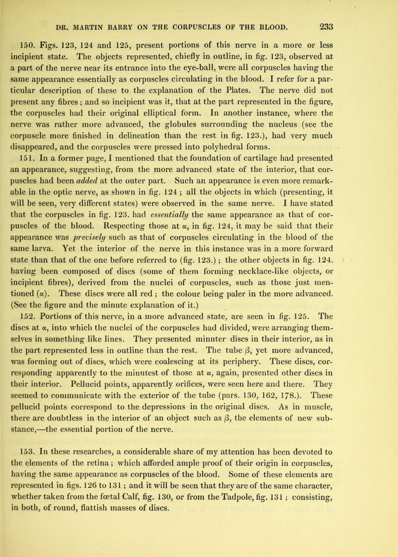 150. Figs. 123, 124 and 125, present portions of this nerve in a more or less incipient state. The objects represented, chiefly in outline, in fig. 123, observed at a part of the nerve near its entrance into the eye-ball, were all corpuscles having the same appearance essentially as corpuscles circulating in the blood. I refer for a par- ticular description of these to the explanation of the Plates. The nerve did not present any fibres; and so incipient was it, that at the part represented in the figure, the corpuscles had their original elliptical form. In another instance, where the nerve was rather more advanced, the globules surrounding the nucleus (see the corpuscle more finished in delineation than the rest in fig. 123.), had very much disappeared, and the corpuscles were pressed into polyhedral forms. 151. In a former page, I mentioned that the foundation of cartilage had presented an appearance, suggesting, from the more advanced state of the interior, that cor- puscles had been added at the outer part. Such an appearance is even more remark- able in the optic nerve, as shown in fig. 124 ; all the objects in which (presenting, it will be seen, very different states) were observed in the same nerve. I have stated that the corpuscles in fig. 123. had essentially the same appearance as that of cor- puscles of the blood. Respecting those at a, in fig. 124, it may be said that their appearance was precisely such as that of corpuscles circulating in the blood of the same larva. Yet the interior of the nerve in this instance was in a more forward state than that of the one before referred to (fig. 123.) ; the other objects in fig. 124. having been composed of discs (some of them forming necklace-like objects, or incipient fibres), derived from the nuclei of corpuscles, such as those just men- tioned (a). These discs were all red ; the colour being paler in the more advanced. (See the figure and the minute explanation of it.) 152. Portions of this nerve, in a more advanced state, are seen in fig. 125. The discs at a, into which the nuclei of the corpuscles had divided, were arranging them- selves in something like lines. They presented minuter discs in their interior, as in the part represented less in outline than the rest. The tube |3, yet more advanced, was forming out of discs, which were coalescing at its periphery. These discs, cor- responding apparently to the minutest of those at a, again, presented other discs in their interior. Pellucid points, apparently orifices, were seen here and there. They seemed to communicate with the exterior of the tube (pars. 130, 162, 178.). These pellucid points correspond to the depressions in the original discs. As in muscle, there are doubtless in the interior of an object such as /3, the elements of new sub- stance,—the essential portion of the nerve. 153. In these researches, a considerable share of my attention has been devoted to the elements of the retina; which afforded ample proof of their origin in corpuscles, having the same appearance as corpuscles of the blood. Some of these elements are represented in figs. 126 to 131 ; and it will be seen that they are of the same character, whether taken from the foetal Calf, fig. 130, or from the Tadpole, fig. 131 ; consisting, in both, of round, flattish masses of discs.