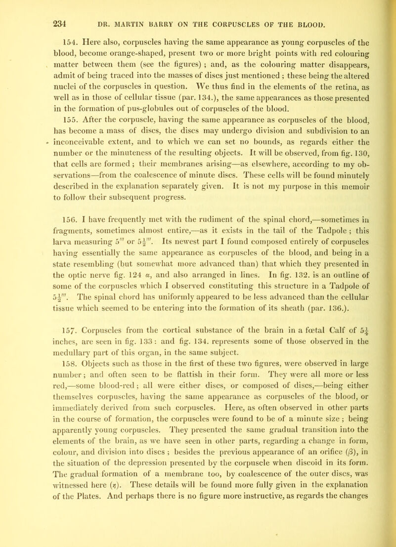 154. Here also, corpuscles having the same appearance as young corpuscles of the blood, become orange-shaped, present two or more bright points with red colouring matter between them (see the figures) ; and, as the colouring matter disappears, admit of being traced into the masses of discs just mentioned ; these being the altered nuclei of the corpuscles in question. We thus find in the elements of the retina, as well as in those of cellular tissue (par. 134.), the same appearances as those presented in the formation of pus-globules out of corpuscles of the blood. 155. After the corpuscle, having the same appearance as corpuscles of the blood, has become a mass of discs, the discs may undergo division and subdivision to an inconceivable extent, and to which we can set no bounds, as regards either the number or the minuteness of the resulting objects. It will be observed, from fig. 130, that cells are formed ; their membranes arising—as elsewhere, according to my ob- servations—from the coalescence of minute discs. These cells will be found minutely described in the explanation separately given. It is not my purpose in this memoir to follow their subsequent progress. 156. I have frequently met with the rudiment of the spinal chord,—sometimes in fragments, sometimes almost entire,—as it exists in the tail of the Tadpole ; this larva measuring 5' or 5^'. Its newest part I found composed entirely of corpuscles having essentially the same appearance as corpuscles of the blood, and being in a state resembling (but somewhat more advanced than) that which they presented in the optic nerve fig. 124 a, and also arranged in lines. In fig. 132. is an outline of some of the corpuscles which I observed constituting this structure in a Tadpole of 5^'. The spinal chord has uniformly appeared to be less advanced than the cellular tissue which seemed to be entering into the formation of its sheath (par. 136.). 157- Corpuscles from the cortical substance of the brain in a foetal Calf of 5% inches, are seen in fig. 133: and fig. 134. represents some of those observed in the medullary part of this organ, in the same subject. 158. Objects such as those in the first of these two figures, were observed in large number; and often seen to be flattish in their form. They were all more or less red,—some blood-red ; all were either discs, or composed of discs,—being either themselves corpuscles, having the same appearance as corpuscles of the blood, or immediately derived from such corpuscles. Here, as often observed in other parts in the course of formation, the corpuscles were found to be of a minute size; being apparently young corpuscles. They presented the same gradual transition into the elements of the brain, as we have seen in other parts, regarding a change in form, colour, and division into discs ; besides the previous appearance of an orifice ((3), in the situation of the depression presented by the corpuscle when discoid in its form. The gradual formation of a membrane too, by coalescence of the outer discs, was witnessed here (y). These details will be found more fully given in the explanation of the Plates. And perhaps there is no figure more instructive, as regards the changes