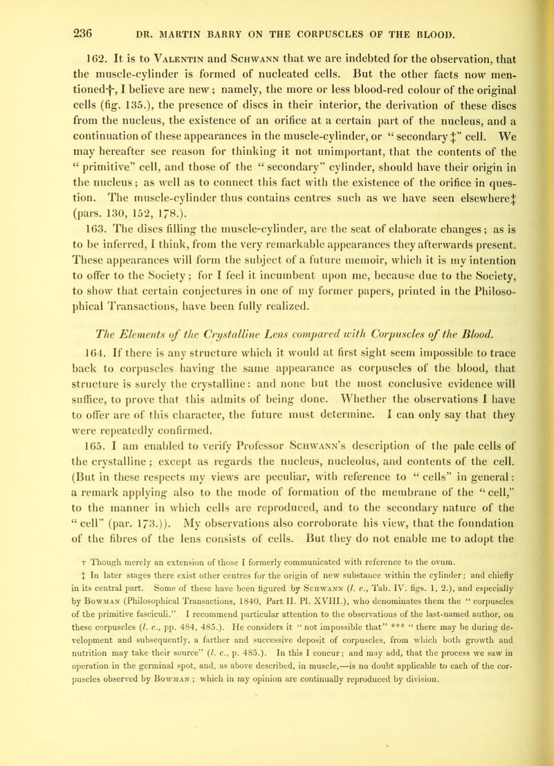 162. It is to Valentin and Schwann that we are indebted for the observation, that the muscle-cylinder is formed of nucleated cells. But the other facts now men- tioned'f', I believe are new ; namely, the more or less blood-red colour of the original cells (fig. 135.), the presence of discs in their interior, the derivation of these discs from the nucleus, the existence of an orifice at a certain part of the nucleus, and a continuation of these appearances in the muscle-cylinder, or “ secondary;}:” cell. We may hereafter see reason for thinking it not unimportant, that the contents of the “ primitive” cell, and those of the “ secondary” cylinder, should have their origin in the nucleus; as well as to connect this fact with the existence of the orifice in ques- tion. The muscle-cylinder thus contains centres such as we have seen elsewhere^ (pars. 130, 152, 178.). 163. The discs filling the muscle-cylinder, are the seat of elaborate changes; as is to be inferred, I think, from the very remarkable appearances they afterwards present. These appearances will form the subject of a future memoir, which it is my intention to offer to the Society; for I feel it incumbent upon me, because due to the Society, to show that certain conjectures in one of my former papers, printed in the Philoso- phical Transactions, have been fully realized. The Elements of the Crystalline Lens compared with Corpuscles of the Blood. 164. If there is any structure which it would at first sight seem impossible to trace back to corpuscles having the same appearance as corpuscles of the blood, that structure is surely the crystalline: and none but the most conclusive evidence will suffice, to prove that this admits of being done. Whether the observations I have to offer are of this character, the future must determine. I can only say that they were repeatedly confirmed. 165. I am enabled to verify Professor Schwann’s description of the pale cells of the crystalline; except as regards the nucleus, nucleolus, and contents of the cell. (But in these respects my views are peculiar, with reference to “ cells” in general: a remark applying also to the mode of formation of the membrane of the “cell,” to the manner in which cells are reproduced, and to the secondary nature of the “cell” (par. 1/3.)). My observations also corroborate his view, that the foundation of the fibres of the lens consists of cells. But they do not enable me to adopt the t Though merely an extension of those I formerly communicated with reference to the ovum. \ In later stages there exist other centres for the origin of new substance within the cylinder; and chiefly in its central part. Some of these have been figured by Schwann (Z. c., Tab. IV. figs. 1, 2.), and especially by Bowman (Philosophical Transactions, 1840, Part II. PI. XVIII.), who denominates them the “ corpuscles of the primitive fasciculi.” I recommend particular attention to the observations of the last-named author, on these corpuscles (Z. c., pp. 484, 485.). He considers it “not impossible that” *** “ there may be during de- velopment and subsequently, a farther and successive deposit of corpuscles, from which both growth and nutrition may take their source” (Z. c., p. 485.). In this I concur; and may add, that the process we saw in operation in the germinal spot, and, as above described, in muscle,—is no doubt applicable to each of the cor- puscles observed by Bowman ; which in my opinion are continually reproduced by division.