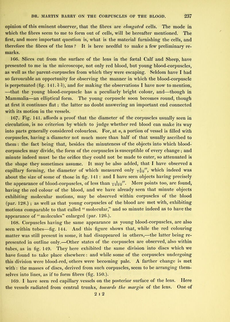 opinion of this eminent observer, that the fibres are elongated cells. The mode in which the fibres seem to me to form out of cells, will be hereafter mentioned. The first, and more important question is, what is the material furnishing- the cells, and therefore the fibres of the lens ? It is here needful to make a few preliminary re- marks. 166. Slices cut from the surface of the lens in the foetal Calf and Sheep, have presented to me in the microscope, not only red blood, but young blood-corpuscles, as well as the parent-corpuscles from which they were escaping. Seldom have I had so favourable an opportunity for observing the manner in which the blood-corpuscle is perpetuated (fig. 141. & c$), and for making the observations I have now to mention, —that the young blood-corpuscle has a peculiarly bright eolour, and—though in Mammalia—an elliptical form. The young corpuscle soon becomes round, though at first it continues flat; the latter no doubt answering an important end connected with its motion in the vessels. 167- Fig. 141. affords a proof that the diameter of the corpuscles usually seen in circulation, is no criterion by which to judge whether red blood can make its way into parts generally considered colourless. For, at a, a portion of vessel is filled with corpuscles, having a diameter not much more than half of that usually ascribed to them: the fact being that, besides the minuteness of the objects into which blood- corpuscles may divide, the form of the corpuscles is susceptible of every change ; and minute indeed must be the orifice they could not be made to enter, so attenuated is the shape they sometimes assume. It may be also added, that I have observed a capillary forming, the diameter of which measured only which indeed was about the size of some of those in fig. 141 : and I have seen objects having precisely the appearance of blood-corpuscles, of less than roW- Mere points too, are found, having the red colour of the blood, and we have already seen that minute objects exhibiting molecular motions, may be observed within corpuscles of the blood (par. 128.) ; as well as that young corpuscles of the blood are met with, exhibiting motions comparable to that called “ molecular,” and so minute indeed as to have the appearance of “molecules” enlarged (par. 126.). 168. Corpuscles having the same appearance as young blood-corpuscles, are also seen within tubes—fig. 144. And this figure shows that, while the red colouring matter was still present in some, it had disappeared in others,—the latter being re- presented in outline only.—Other states of the corpuscles are observed, also within tubes, as in fig. 149. They here exhibited the same division into discs which we have found to take place elsewhere: and while some of the corpuscles undergoing this division were blood-red, others were becoming pale. A farther change is met with : the masses of discs, derived from such corpuscles, seem to be arranging them- selves into lines, as if to form fibres (fig. 150.). 169. I have seen red capillary vessels on the posterior surface of the lens. Here the vessels radiated from central trunks, towards the margin of the lens. One of 2 i 2