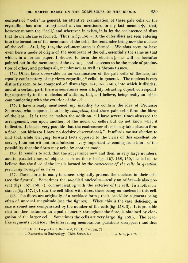 contents of “ cells” in general, an attentive examination of these pale cells of the crystalline has also strengthened a view mentioned in my last memoir^,—that, however minute the “ cell,” and wherever it exists, it is by the coalescence of discs that its membrane is formed. Thus in fig. 156. a, j3, the outer discs are seen entering into the formation of the membrane of the cell; the remainder being now the nucleus of the cell. At i3, fig. 154, the cell-membrane is formed. We thus seem to have even here a mode of origin of the membrane of the cell, essentially the same as that which, in a former paper, I showed to form the chorion^,—as will be hereafter pointed out in the membrane of the ovisac,—and as seems to be the mode of produc- tion of other, and perhaps all, membranes, as well as fibrous tissues. 174. Other facts observable in an examination of the pale cells of the lens, are equally confirmatory of my views regarding “ cells” in general. The nucleus is very distinctly seen to be composed of discs (figs. 154, 155, 156.), into which it divides; and at a certain part, there is sometimes seen a highly refracting object, correspond- ing apparently to the nucleolus of authors, but, as I believe, being really an orifice communicating with the exterior of the cell. 175. I have already mentioned my inability to confirm the idea of Professor Schwann, who supposed it to be by elongation, that these pale cells form the fibres of the lens. It is true he makes the addition, “ I have several times observed the arrangement, one upon another, of the nuclei of cells ; but do not know what it indicates. It is also very possible that the coalescence of cells may take place to form a fibre ; but hitherto I have no decisive observations1^.” It affords me satisfaction to find that, while bringing forward facts opposed to the views of this excellent ob- server, I am not without an admission—very important as coming from him—of the possibility that the fibres may arise by another mode. 176. It remains to add. that the appearance now and then, in very large numbers, and in parallel lines, of objects such as those in figs. 157, 158, 159, has Jed me to believe that the fibre of the lens is formed by the coalescence of the cells in question, previously arranged in a line. 177- These fibres in many instances originally present the nucleus in their cells (see the figures). Sometimes the so-called nucleolus—really an orifice—is also pre- sent (figs. 157, 158. a), communicating with the exterior of the cell. In another in- stance (fig. 157.<$), I saw the cell filled with discs, there being no nucleus in this cell. 178. The fibres are originally of a necklace form ; their bead-like segments being often of unequal magnitude (see the figures). When this is the case, deficiency in size is sometimes compensated by the number of the cells (fig. 158. (3). It is probable that in other instances an equal diameter throughout the fibre, is obtained by elon- gation of the larger cell. Sometimes the cells are very large (fig. 159.). The bead- like segments coalesce ; the intervening membranous partitions disappear; and thus f On the Corpuscles of the Blood, Part II. 1. c., par. 79. + Researches in Embryology : Third Series, /. c. § L. c., p. 102.