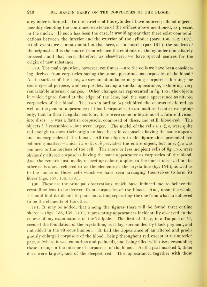 a cylinder is formed. In the parietes of this cylinder I have noticed pellucid objects, possibly denoting- the continued existence of the orifices above mentioned, as present in the nuclei. If such has been the case, it would appear that there exist communi- cations between the interior and the exterior of the cylinder (pars. 130, 152, 162.). At all events we cannot doubt but that here, as in muscle (par. 161.), the nucleus of the original cell is the source from whence the contents of the cylinder immediately proceed : and that here, therefore, as elsewhere, we have special centres for the origin of new substance. 179. The main question, however, continues,—are the cells we have been consider- ing, derived from corpuscles having the same appearance as corpuscles of the blood ? At the surface of the lens, we saw an abundance of young corpuscles forming for some special purpose, and corpuscles, having a similar appearance, exhibiting very remarkable internal changes. Other changes are represented in fig. 155 ; the objects in which figure, found at the edge of the lens, had the same appearance as altered corpuscles of the blood. The two in outline (a) exhibited the characteristic red, as well as the general appearance of blood-corpuscles, in an unaltered state; excepting only, that in their irregular contour, there were some indications of a future division into discs, y was a flattish corpuscle, composed of discs, and still blood-red. The objects c> resembled y, but were larger. The nuclei of the cells £, z, q, were quite red enough to show their origin to have been in corpuscles having the same appear- ance as corpuscles of the blood. All the objects in this figure thus presented red colouring matter,—which in a, (3, y, £ pervaded the entire object, but in g, ?j was confined to the nucleus of the cell. The more or less incipient cells of fig. 156, were obviously altered corpuscles having the same appearance as corpuscles of the blood. And the remark just made, respecting colour, applies to the nuclei observed in the other cells above referred to as the elements of the crystalline (fig. 154.), as well as to the nuclei of those cells which we have seen arranging themselves to form its fibres (figs. 157, 158, 159.). 180. These are the principal observations, which have induced me to believe the crystalline lens to be derived from corpuscles of the blood. And, upon the whole, I should find it difficult to point out a line, separating the one from what are allowed to be the elements of the other. 181. It may be added, that among the figures there will be found three outline sketches (figs. 138, 139, 140.), representing appearances incidentally observed, in the course of my examinations of the Tadpole. The first of these, in a Tadpole of 5', seemed the foundation of the crystalline, as it lay, surrounded by black pigment, and imbedded in the vitreous humour. It had the appearance of an altered and prodi- giously enlarged corpuscle of the blood ; being throughout red, except at the anterior part, a (where it was colourless and pellucid), and being filled with discs, resembling those arising in the interior of corpuscles of the blood. At the part marked (3, these discs were largest, and of the deepest red. This appearance, together with those
