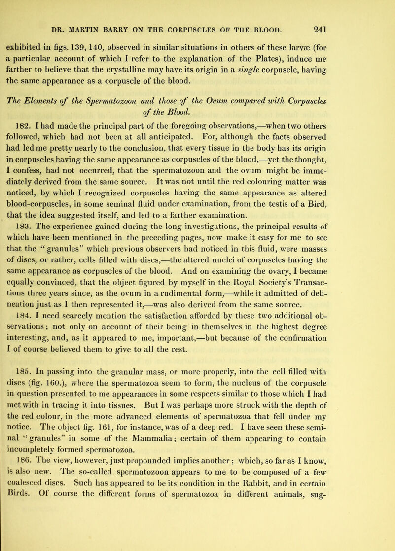 exhibited in figs. 139, 140, observed in similar situations in others of these larvae (for a particular account of which I refer to the explanation of the Plates), induce me farther to believe that the crystalline may have its origin in a single corpuscle, having the same appearance as a corpuscle of the blood. The Elements of the Spermatozoon and those of the Ovum compared with Corpuscles of the Blood. 182. I had made the principal part of the foregoing observations,—when two others followed, which had not been at all anticipated. For, although the facts observed had led me pretty nearly to the conclusion, that every tissue in the body has its origin in corpuscles having the same appearance as corpuscles of the blood,—yet the thought, I confess, had not occurred, that the spermatozoon and the ovum might be imme- diately derived from the same source. It was not until the red colouring matter was noticed, by which I recognized corpuscles having the same appearance as altered blood-corpuscles, in some seminal fluid under examination, from the testis of a Bird, that the idea suggested itself, and led to a farther examination. 183. The experience gained during the long investigations, the principal results of which have been mentioned in the preceding pages, now make it easy for me to see that the “granules” which previous observers had noticed in this fluid, were masses of discs, or rather, cells filled with discs,—the altered nuclei of corpuscles having the same appearance as corpuscles of the blood. And on examining the ovary, I became equally convinced, that the object figured by myself in the Royal Society’s Transac- tions three years since, as the ovum in a rudimental form,—while it admitted of deli- neation just as I then represented it,—was also derived from the same source. 184. I need scarcely mention the satisfaction afforded by these two additional ob- servations ; not only on account of their being in themselves in the highest degree interesting, and, as it appeared to me, important,—but because of the confirmation I of course believed them to give to all the rest. 185. In passing into the granular mass, or more properly, into the cell filled with discs (fig. 160.), where the spermatozoa seem to form, the nucleus of the corpuscle in question presented to me appearances in some respects similar to those which I had met with in tracing it into tissues. But I was perhaps more struck with the depth of the red colour, in the more advanced elements of spermatozoa that fell under my notice. The object fig. 161, for instance, was of a deep red. I have seen these semi- nal “granules” in some of the Mammalia; certain of them appearing to contain incompletely formed spermatozoa. 186. The view, however, just propounded implies another; which, so far as I know, is also new. The so-called spermatozoon appears to me to be composed of a few coalesced discs. Such has appeared to be its condition in the Rabbit, and in certain Birds. Of course the different forms of spermatozoa in different animals, sug-